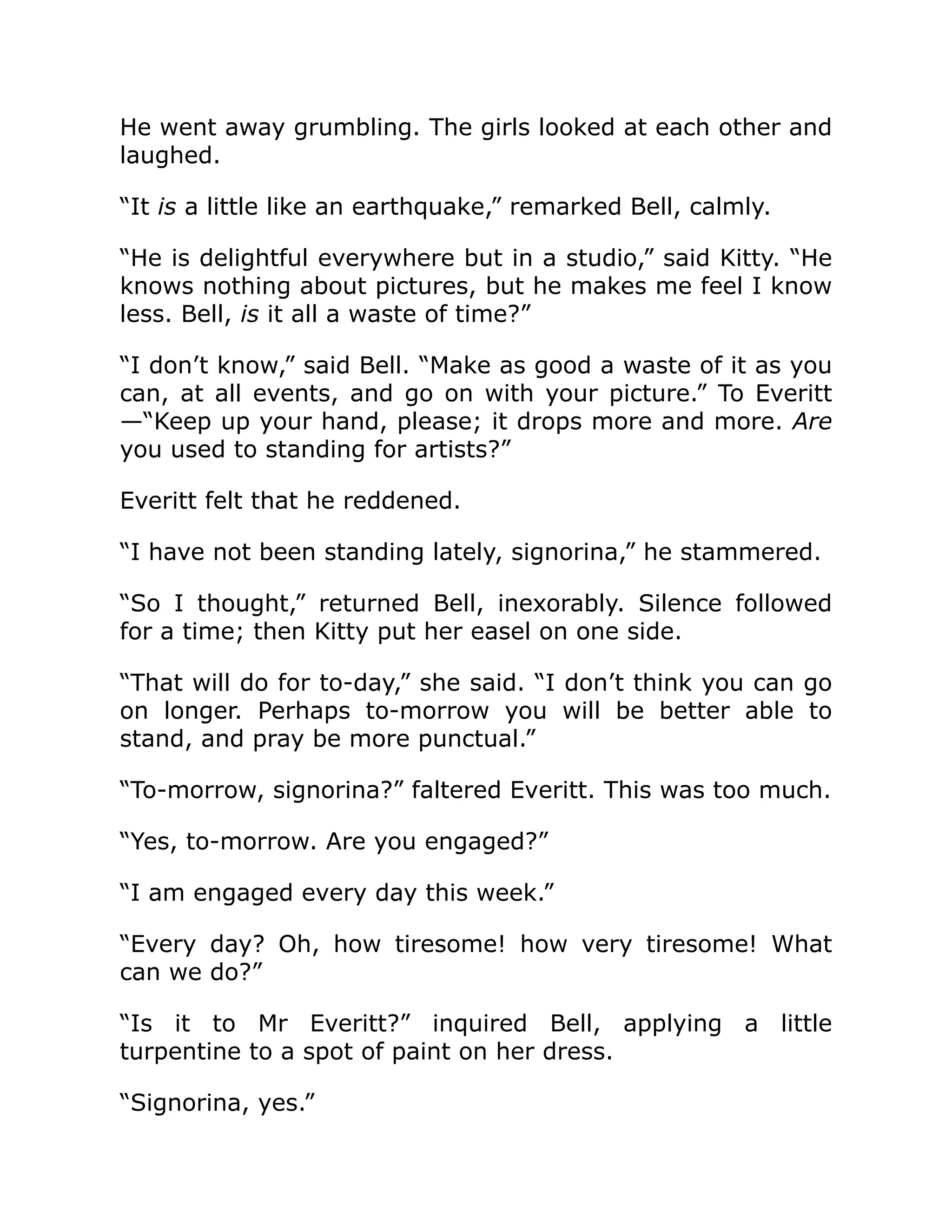 He went away grumbling. The girls looked at each other and
laughed.
“It is a little like an earthquake,” remarked Bell, calmly.
“He is delightful everywhere but in a studio,” said Kitty. “He
knows nothing about pictures, but he makes me feel I know
less. Bell, is it all a waste of time?”
“I don’t know,” said Bell. “Make as good a waste of it as you
can, at all events, and go on with your picture.” To Everitt
—“Keep up your hand, please; it drops more and more. Are
you used to standing for artists?”
Everitt felt that he reddened.
“I have not been standing lately, signorina,” he stammered.
“So I thought,” returned Bell, inexorably. Silence followed
for a time; then Kitty put her easel on one side.
“That will do for to-day,” she said. “I don’t think you can go
on longer. Perhaps to-morrow you will be better able to
stand, and pray be more punctual.”
“To-morrow, signorina?” faltered Everitt. This was too much.
“Yes, to-morrow. Are you engaged?”
“I am engaged every day this week.”
“Every day? Oh, how tiresome! how very tiresome! What
can we do?”
“Is it to Mr Everitt?” inquired Bell, applying a little
turpentine to a spot of paint on her dress.
“Signorina, yes.”
 