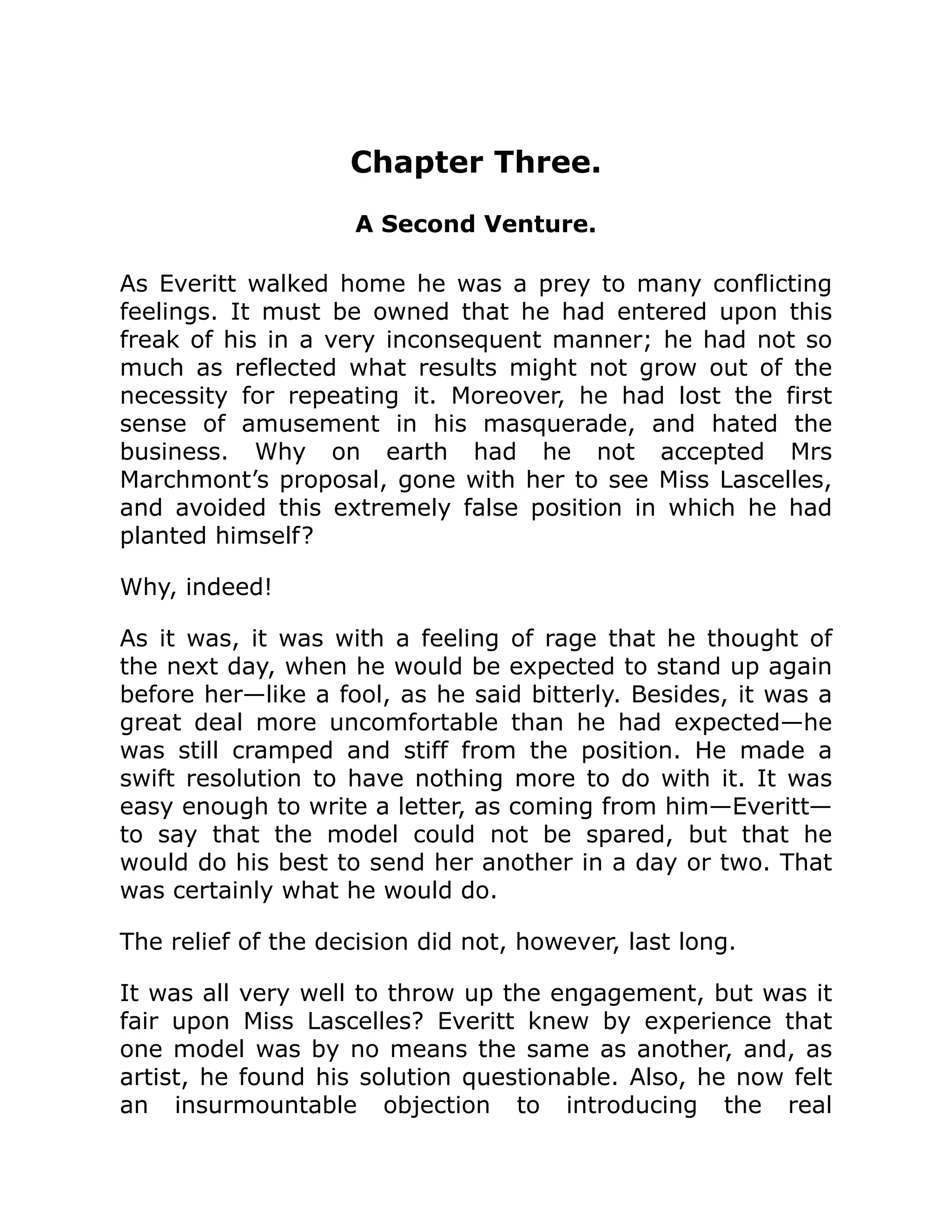 Chapter Three.
A Second Venture.
As Everitt walked home he was a prey to many conflicting
feelings. It must be owned that he had entered upon this
freak of his in a very inconsequent manner; he had not so
much as reflected what results might not grow out of the
necessity for repeating it. Moreover, he had lost the first
sense of amusement in his masquerade, and hated the
business. Why on earth had he not accepted Mrs
Marchmont’s proposal, gone with her to see Miss Lascelles,
and avoided this extremely false position in which he had
planted himself?
Why, indeed!
As it was, it was with a feeling of rage that he thought of
the next day, when he would be expected to stand up again
before her—like a fool, as he said bitterly. Besides, it was a
great deal more uncomfortable than he had expected—he
was still cramped and stiff from the position. He made a
swift resolution to have nothing more to do with it. It was
easy enough to write a letter, as coming from him—Everitt—
to say that the model could not be spared, but that he
would do his best to send her another in a day or two. That
was certainly what he would do.
The relief of the decision did not, however, last long.
It was all very well to throw up the engagement, but was it
fair upon Miss Lascelles? Everitt knew by experience that
one model was by no means the same as another, and, as
artist, he found his solution questionable. Also, he now felt
an insurmountable objection to introducing the real
 