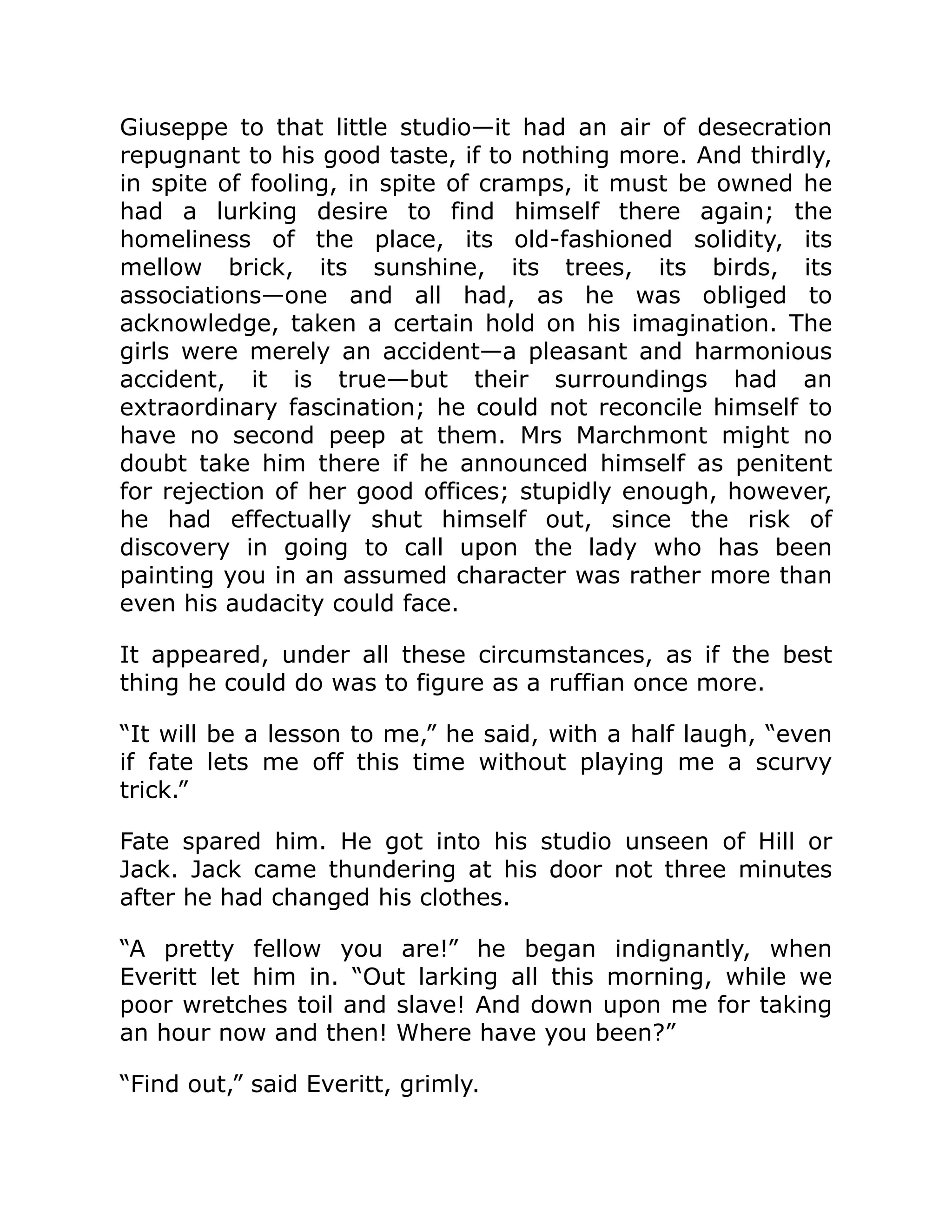 Giuseppe to that little studio—it had an air of desecration
repugnant to his good taste, if to nothing more. And thirdly,
in spite of fooling, in spite of cramps, it must be owned he
had a lurking desire to find himself there again; the
homeliness of the place, its old-fashioned solidity, its
mellow brick, its sunshine, its trees, its birds, its
associations—one and all had, as he was obliged to
acknowledge, taken a certain hold on his imagination. The
girls were merely an accident—a pleasant and harmonious
accident, it is true—but their surroundings had an
extraordinary fascination; he could not reconcile himself to
have no second peep at them. Mrs Marchmont might no
doubt take him there if he announced himself as penitent
for rejection of her good offices; stupidly enough, however,
he had effectually shut himself out, since the risk of
discovery in going to call upon the lady who has been
painting you in an assumed character was rather more than
even his audacity could face.
It appeared, under all these circumstances, as if the best
thing he could do was to figure as a ruffian once more.
“It will be a lesson to me,” he said, with a half laugh, “even
if fate lets me off this time without playing me a scurvy
trick.”
Fate spared him. He got into his studio unseen of Hill or
Jack. Jack came thundering at his door not three minutes
after he had changed his clothes.
“A pretty fellow you are!” he began indignantly, when
Everitt let him in. “Out larking all this morning, while we
poor wretches toil and slave! And down upon me for taking
an hour now and then! Where have you been?”
“Find out,” said Everitt, grimly.
 