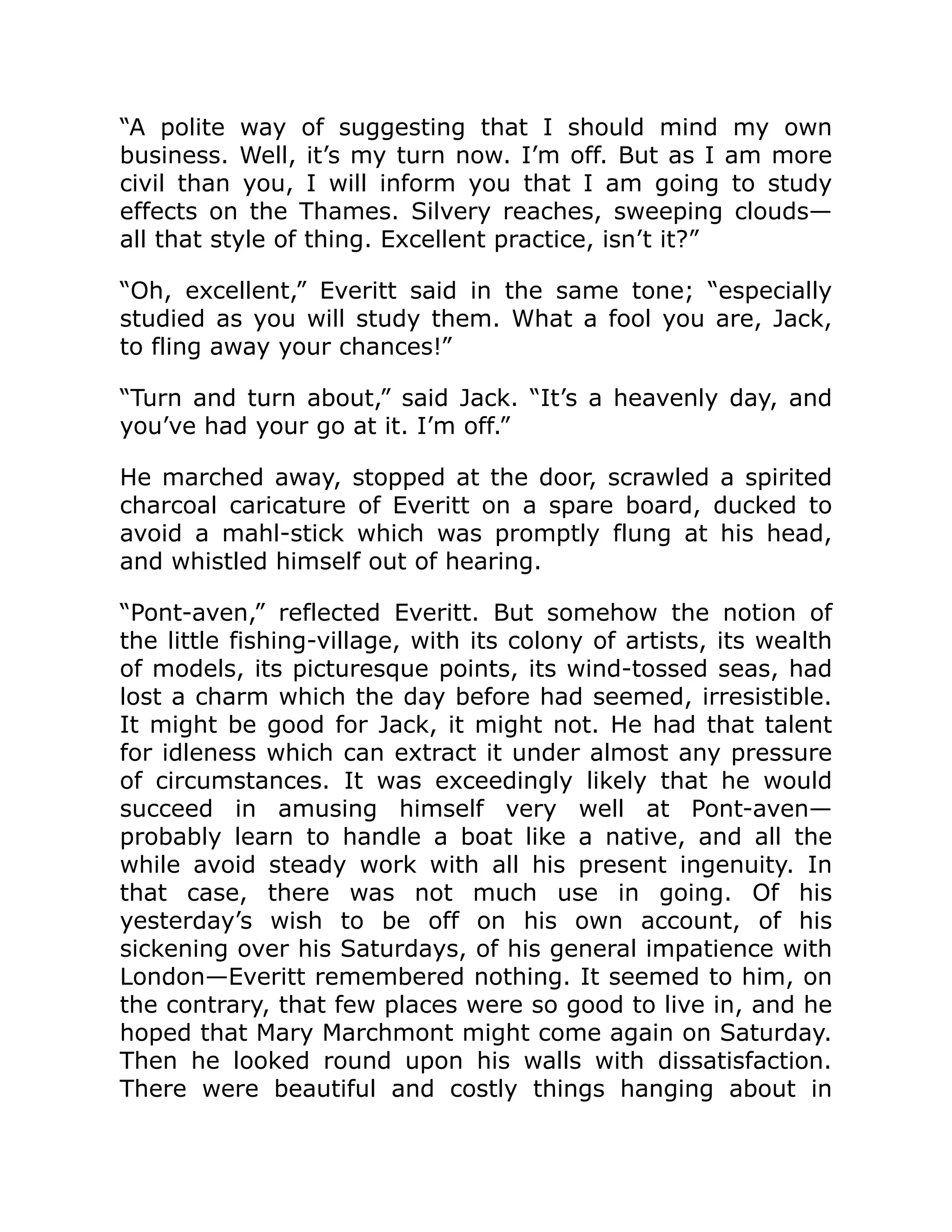 “A polite way of suggesting that I should mind my own
business. Well, it’s my turn now. I’m off. But as I am more
civil than you, I will inform you that I am going to study
effects on the Thames. Silvery reaches, sweeping clouds—
all that style of thing. Excellent practice, isn’t it?”
“Oh, excellent,” Everitt said in the same tone; “especially
studied as you will study them. What a fool you are, Jack,
to fling away your chances!”
“Turn and turn about,” said Jack. “It’s a heavenly day, and
you’ve had your go at it. I’m off.”
He marched away, stopped at the door, scrawled a spirited
charcoal caricature of Everitt on a spare board, ducked to
avoid a mahl-stick which was promptly flung at his head,
and whistled himself out of hearing.
“Pont-aven,” reflected Everitt. But somehow the notion of
the little fishing-village, with its colony of artists, its wealth
of models, its picturesque points, its wind-tossed seas, had
lost a charm which the day before had seemed, irresistible.
It might be good for Jack, it might not. He had that talent
for idleness which can extract it under almost any pressure
of circumstances. It was exceedingly likely that he would
succeed in amusing himself very well at Pont-aven—
probably learn to handle a boat like a native, and all the
while avoid steady work with all his present ingenuity. In
that case, there was not much use in going. Of his
yesterday’s wish to be off on his own account, of his
sickening over his Saturdays, of his general impatience with
London—Everitt remembered nothing. It seemed to him, on
the contrary, that few places were so good to live in, and he
hoped that Mary Marchmont might come again on Saturday.
Then he looked round upon his walls with dissatisfaction.
There were beautiful and costly things hanging about in
 