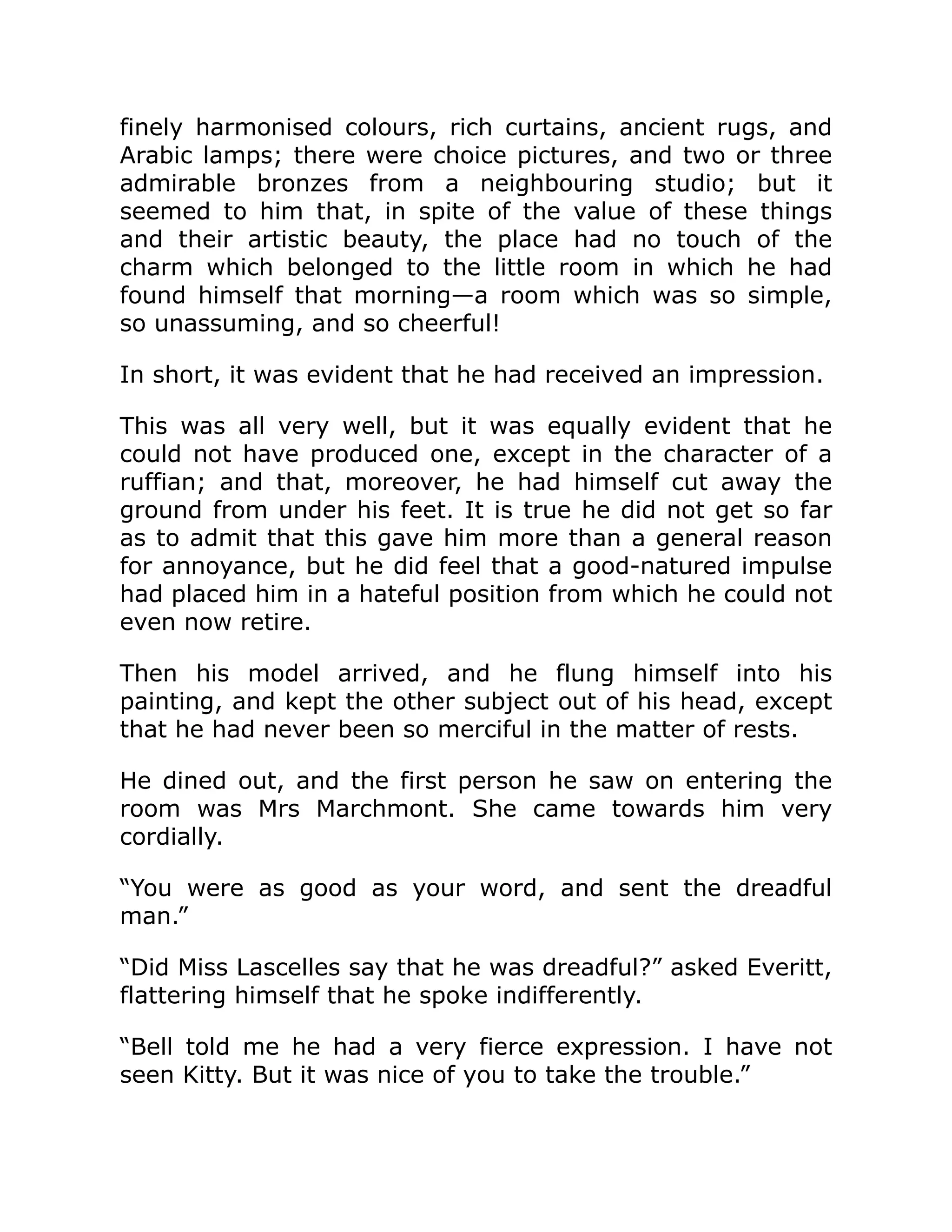 finely harmonised colours, rich curtains, ancient rugs, and
Arabic lamps; there were choice pictures, and two or three
admirable bronzes from a neighbouring studio; but it
seemed to him that, in spite of the value of these things
and their artistic beauty, the place had no touch of the
charm which belonged to the little room in which he had
found himself that morning—a room which was so simple,
so unassuming, and so cheerful!
In short, it was evident that he had received an impression.
This was all very well, but it was equally evident that he
could not have produced one, except in the character of a
ruffian; and that, moreover, he had himself cut away the
ground from under his feet. It is true he did not get so far
as to admit that this gave him more than a general reason
for annoyance, but he did feel that a good-natured impulse
had placed him in a hateful position from which he could not
even now retire.
Then his model arrived, and he flung himself into his
painting, and kept the other subject out of his head, except
that he had never been so merciful in the matter of rests.
He dined out, and the first person he saw on entering the
room was Mrs Marchmont. She came towards him very
cordially.
“You were as good as your word, and sent the dreadful
man.”
“Did Miss Lascelles say that he was dreadful?” asked Everitt,
flattering himself that he spoke indifferently.
“Bell told me he had a very fierce expression. I have not
seen Kitty. But it was nice of you to take the trouble.”
 