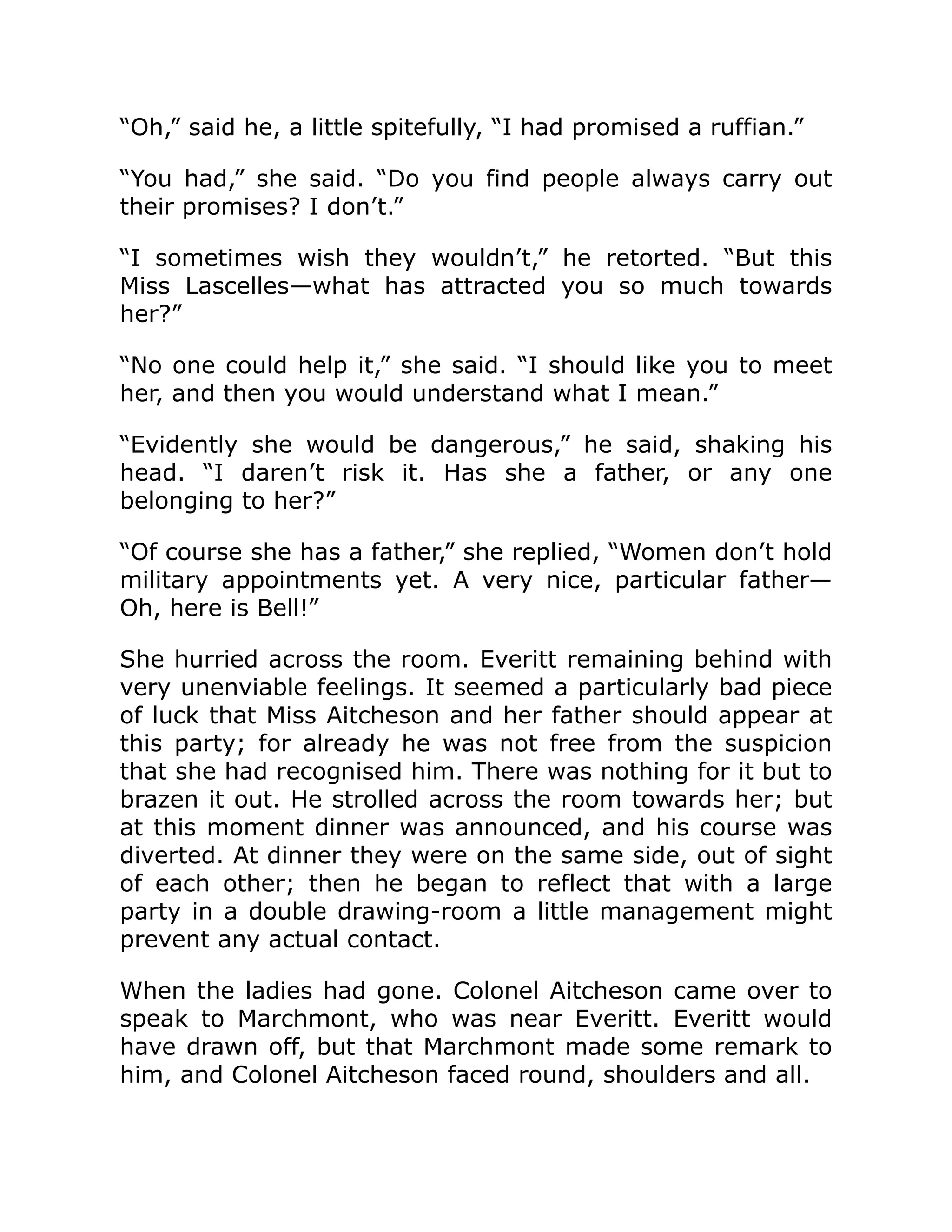 “Oh,” said he, a little spitefully, “I had promised a ruffian.”
“You had,” she said. “Do you find people always carry out
their promises? I don’t.”
“I sometimes wish they wouldn’t,” he retorted. “But this
Miss Lascelles—what has attracted you so much towards
her?”
“No one could help it,” she said. “I should like you to meet
her, and then you would understand what I mean.”
“Evidently she would be dangerous,” he said, shaking his
head. “I daren’t risk it. Has she a father, or any one
belonging to her?”
“Of course she has a father,” she replied, “Women don’t hold
military appointments yet. A very nice, particular father—
Oh, here is Bell!”
She hurried across the room. Everitt remaining behind with
very unenviable feelings. It seemed a particularly bad piece
of luck that Miss Aitcheson and her father should appear at
this party; for already he was not free from the suspicion
that she had recognised him. There was nothing for it but to
brazen it out. He strolled across the room towards her; but
at this moment dinner was announced, and his course was
diverted. At dinner they were on the same side, out of sight
of each other; then he began to reflect that with a large
party in a double drawing-room a little management might
prevent any actual contact.
When the ladies had gone. Colonel Aitcheson came over to
speak to Marchmont, who was near Everitt. Everitt would
have drawn off, but that Marchmont made some remark to
him, and Colonel Aitcheson faced round, shoulders and all.
 