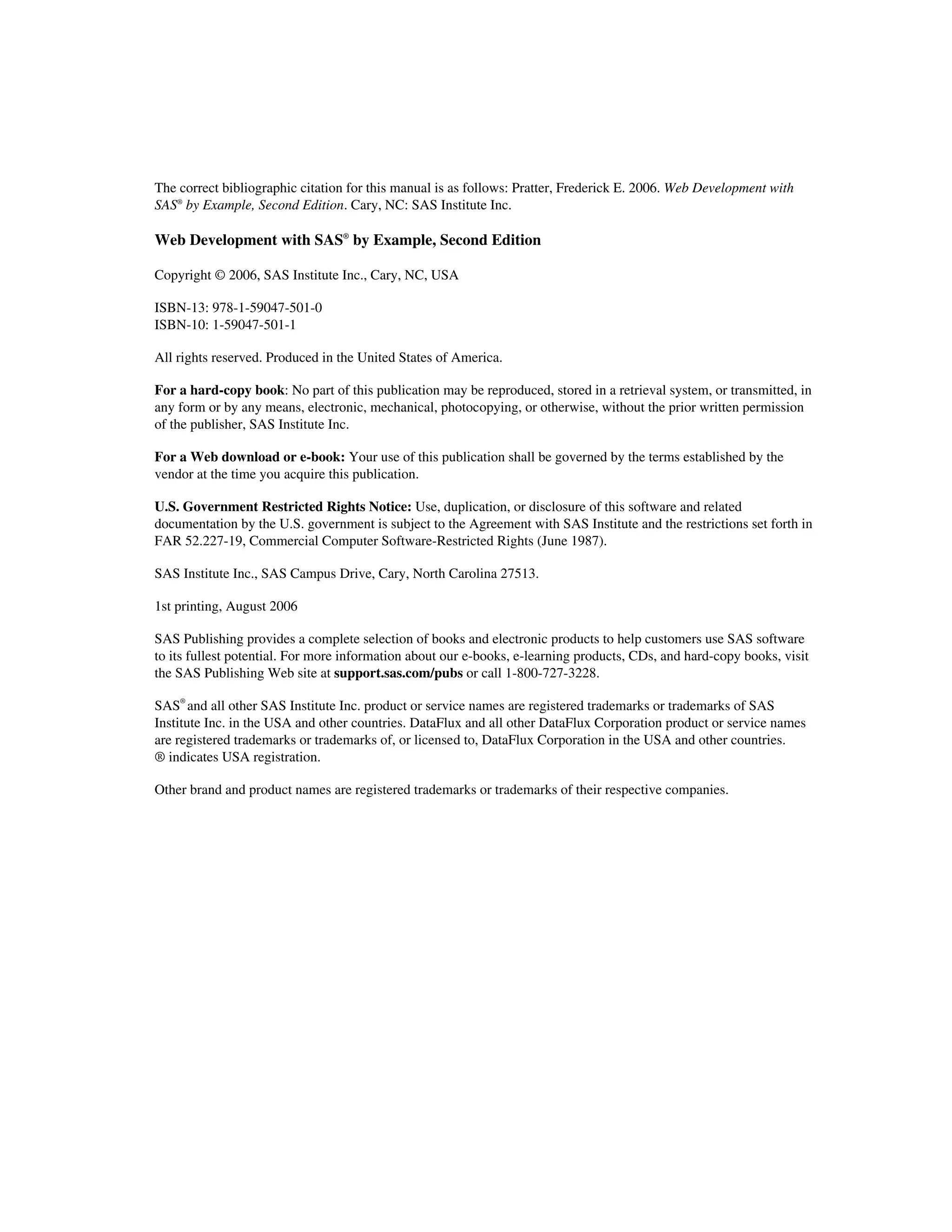 The correct bibliographic citation for this manual is as follows: Pratter, Frederick E. 2006. Web Development with
SAS®
by Example, Second Edition. Cary, NC: SAS Institute Inc.
Web Development with SAS®
by Example, Second Edition
Copyright © 2006, SAS Institute Inc., Cary, NC, USA
ISBN-13: 978-1-59047-501-0
ISBN-10: 1-59047-501-1
All rights reserved. Produced in the United States of America.
For a hard-copy book: No part of this publication may be reproduced, stored in a retrieval system, or transmitted, in
any form or by any means, electronic, mechanical, photocopying, or otherwise, without the prior written permission
of the publisher, SAS Institute Inc.
For a Web download or e-book: Your use of this publication shall be governed by the terms established by the
vendor at the time you acquire this publication.
U.S. Government Restricted Rights Notice: Use, duplication, or disclosure of this software and related
documentation by the U.S. government is subject to the Agreement with SAS Institute and the restrictions set forth in
FAR 52.227-19, Commercial Computer Software-Restricted Rights (June 1987).
SAS Institute Inc., SAS Campus Drive, Cary, North Carolina 27513.
1st printing, August 2006
SAS Publishing provides a complete selection of books and electronic products to help customers use SAS software
to its fullest potential. For more information about our e-books, e-learning products, CDs, and hard-copy books, visit
the SAS Publishing Web site at support.sas.com/pubs or call 1-800-727-3228.
SAS®
and all other SAS Institute Inc. product or service names are registered trademarks or trademarks of SAS
Institute Inc. in the USA and other countries. DataFlux and all other DataFlux Corporation product or service names
are registered trademarks or trademarks of, or licensed to, DataFlux Corporation in the USA and other countries.
® indicates USA registration.
Other brand and product names are registered trademarks or trademarks of their respective companies.
 