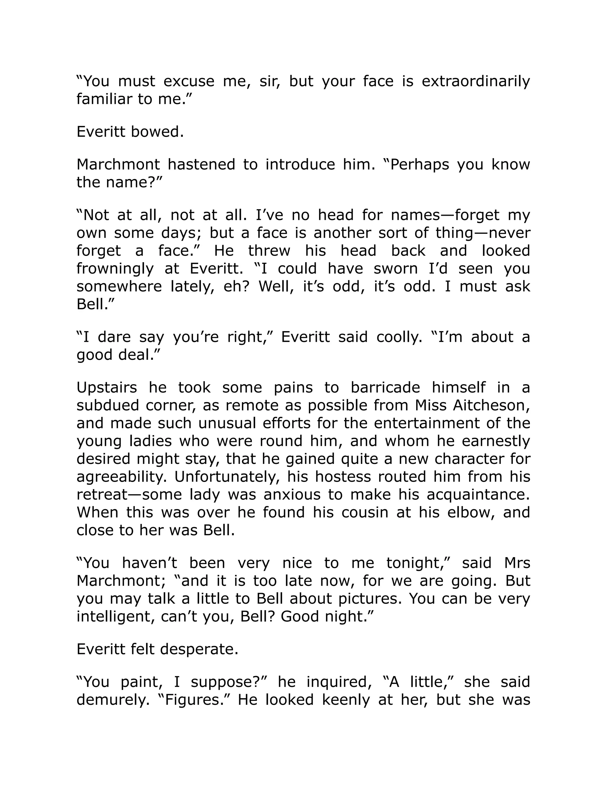 “You must excuse me, sir, but your face is extraordinarily
familiar to me.”
Everitt bowed.
Marchmont hastened to introduce him. “Perhaps you know
the name?”
“Not at all, not at all. I’ve no head for names—forget my
own some days; but a face is another sort of thing—never
forget a face.” He threw his head back and looked
frowningly at Everitt. “I could have sworn I’d seen you
somewhere lately, eh? Well, it’s odd, it’s odd. I must ask
Bell.”
“I dare say you’re right,” Everitt said coolly. “I’m about a
good deal.”
Upstairs he took some pains to barricade himself in a
subdued corner, as remote as possible from Miss Aitcheson,
and made such unusual efforts for the entertainment of the
young ladies who were round him, and whom he earnestly
desired might stay, that he gained quite a new character for
agreeability. Unfortunately, his hostess routed him from his
retreat—some lady was anxious to make his acquaintance.
When this was over he found his cousin at his elbow, and
close to her was Bell.
“You haven’t been very nice to me tonight,” said Mrs
Marchmont; “and it is too late now, for we are going. But
you may talk a little to Bell about pictures. You can be very
intelligent, can’t you, Bell? Good night.”
Everitt felt desperate.
“You paint, I suppose?” he inquired, “A little,” she said
demurely. “Figures.” He looked keenly at her, but she was
 
