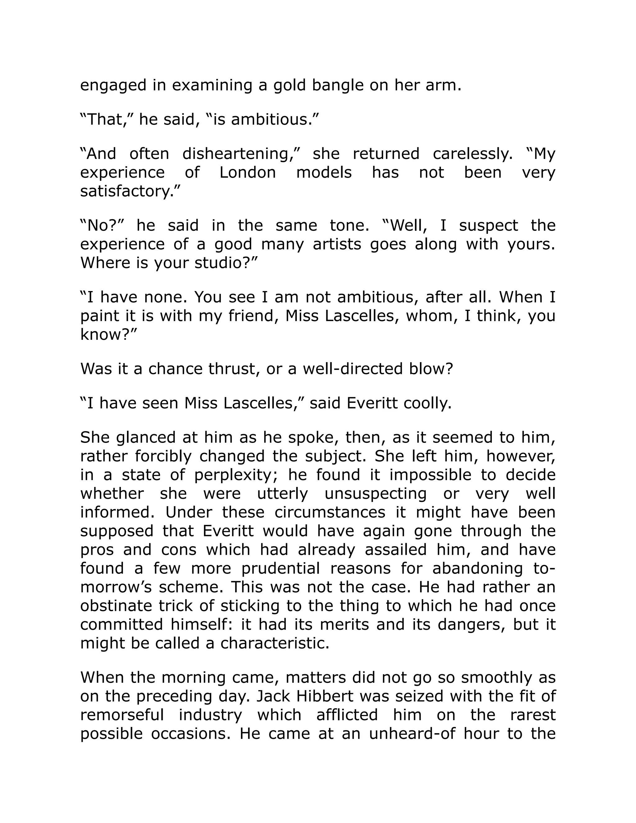 engaged in examining a gold bangle on her arm.
“That,” he said, “is ambitious.”
“And often disheartening,” she returned carelessly. “My
experience of London models has not been very
satisfactory.”
“No?” he said in the same tone. “Well, I suspect the
experience of a good many artists goes along with yours.
Where is your studio?”
“I have none. You see I am not ambitious, after all. When I
paint it is with my friend, Miss Lascelles, whom, I think, you
know?”
Was it a chance thrust, or a well-directed blow?
“I have seen Miss Lascelles,” said Everitt coolly.
She glanced at him as he spoke, then, as it seemed to him,
rather forcibly changed the subject. She left him, however,
in a state of perplexity; he found it impossible to decide
whether she were utterly unsuspecting or very well
informed. Under these circumstances it might have been
supposed that Everitt would have again gone through the
pros and cons which had already assailed him, and have
found a few more prudential reasons for abandoning to-
morrow’s scheme. This was not the case. He had rather an
obstinate trick of sticking to the thing to which he had once
committed himself: it had its merits and its dangers, but it
might be called a characteristic.
When the morning came, matters did not go so smoothly as
on the preceding day. Jack Hibbert was seized with the fit of
remorseful industry which afflicted him on the rarest
possible occasions. He came at an unheard-of hour to the
 