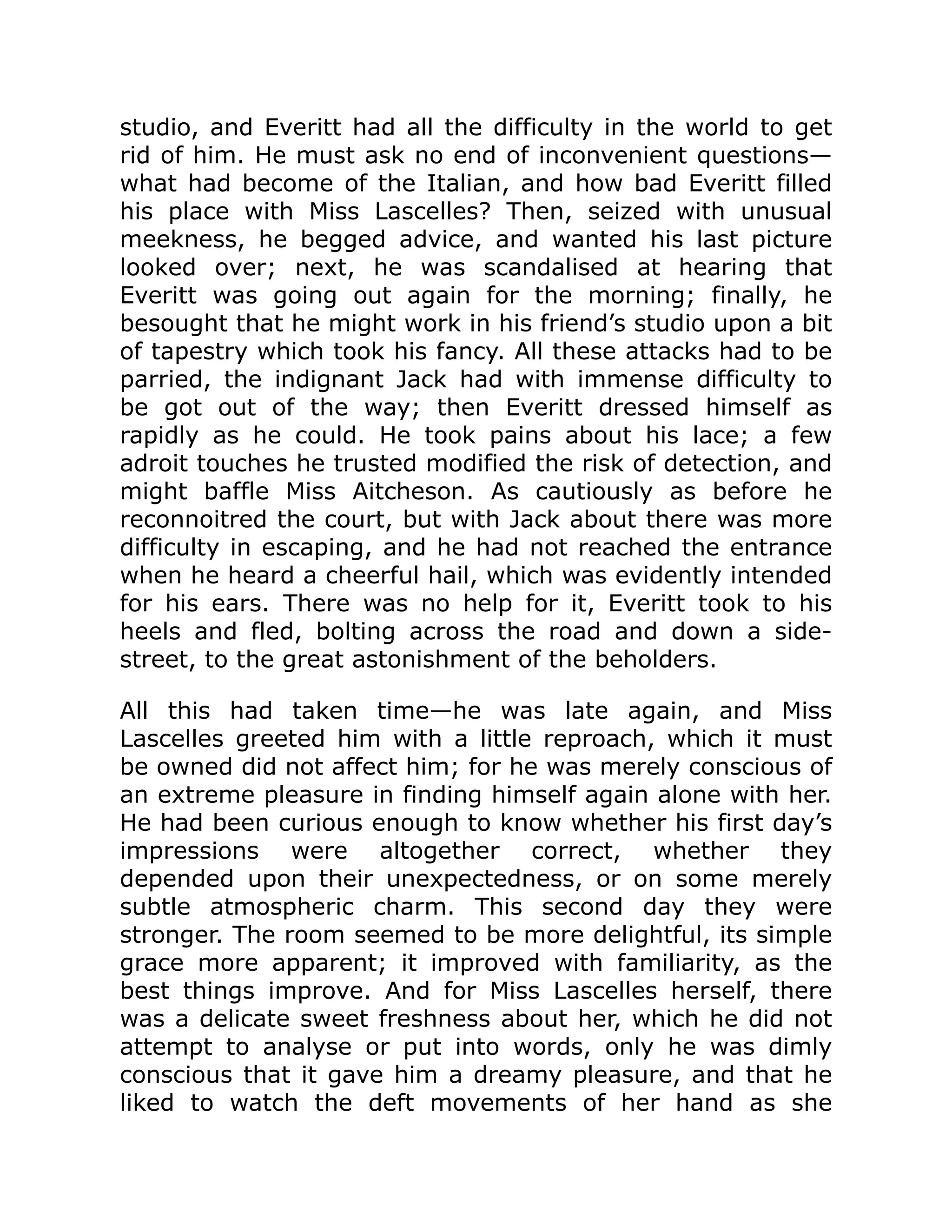 studio, and Everitt had all the difficulty in the world to get
rid of him. He must ask no end of inconvenient questions—
what had become of the Italian, and how bad Everitt filled
his place with Miss Lascelles? Then, seized with unusual
meekness, he begged advice, and wanted his last picture
looked over; next, he was scandalised at hearing that
Everitt was going out again for the morning; finally, he
besought that he might work in his friend’s studio upon a bit
of tapestry which took his fancy. All these attacks had to be
parried, the indignant Jack had with immense difficulty to
be got out of the way; then Everitt dressed himself as
rapidly as he could. He took pains about his lace; a few
adroit touches he trusted modified the risk of detection, and
might baffle Miss Aitcheson. As cautiously as before he
reconnoitred the court, but with Jack about there was more
difficulty in escaping, and he had not reached the entrance
when he heard a cheerful hail, which was evidently intended
for his ears. There was no help for it, Everitt took to his
heels and fled, bolting across the road and down a side-
street, to the great astonishment of the beholders.
All this had taken time—he was late again, and Miss
Lascelles greeted him with a little reproach, which it must
be owned did not affect him; for he was merely conscious of
an extreme pleasure in finding himself again alone with her.
He had been curious enough to know whether his first day’s
impressions were altogether correct, whether they
depended upon their unexpectedness, or on some merely
subtle atmospheric charm. This second day they were
stronger. The room seemed to be more delightful, its simple
grace more apparent; it improved with familiarity, as the
best things improve. And for Miss Lascelles herself, there
was a delicate sweet freshness about her, which he did not
attempt to analyse or put into words, only he was dimly
conscious that it gave him a dreamy pleasure, and that he
liked to watch the deft movements of her hand as she
 