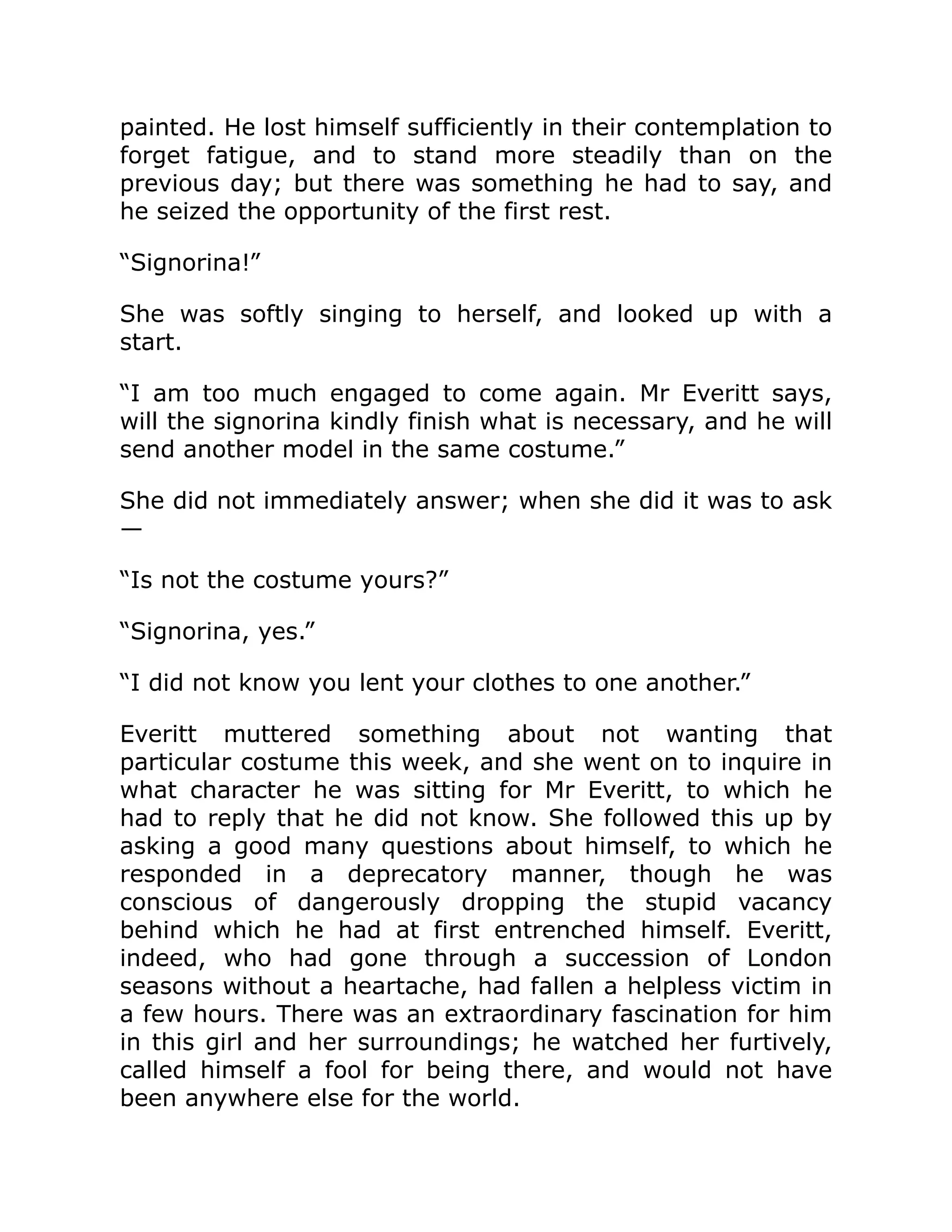 painted. He lost himself sufficiently in their contemplation to
forget fatigue, and to stand more steadily than on the
previous day; but there was something he had to say, and
he seized the opportunity of the first rest.
“Signorina!”
She was softly singing to herself, and looked up with a
start.
“I am too much engaged to come again. Mr Everitt says,
will the signorina kindly finish what is necessary, and he will
send another model in the same costume.”
She did not immediately answer; when she did it was to ask
—
“Is not the costume yours?”
“Signorina, yes.”
“I did not know you lent your clothes to one another.”
Everitt muttered something about not wanting that
particular costume this week, and she went on to inquire in
what character he was sitting for Mr Everitt, to which he
had to reply that he did not know. She followed this up by
asking a good many questions about himself, to which he
responded in a deprecatory manner, though he was
conscious of dangerously dropping the stupid vacancy
behind which he had at first entrenched himself. Everitt,
indeed, who had gone through a succession of London
seasons without a heartache, had fallen a helpless victim in
a few hours. There was an extraordinary fascination for him
in this girl and her surroundings; he watched her furtively,
called himself a fool for being there, and would not have
been anywhere else for the world.
 