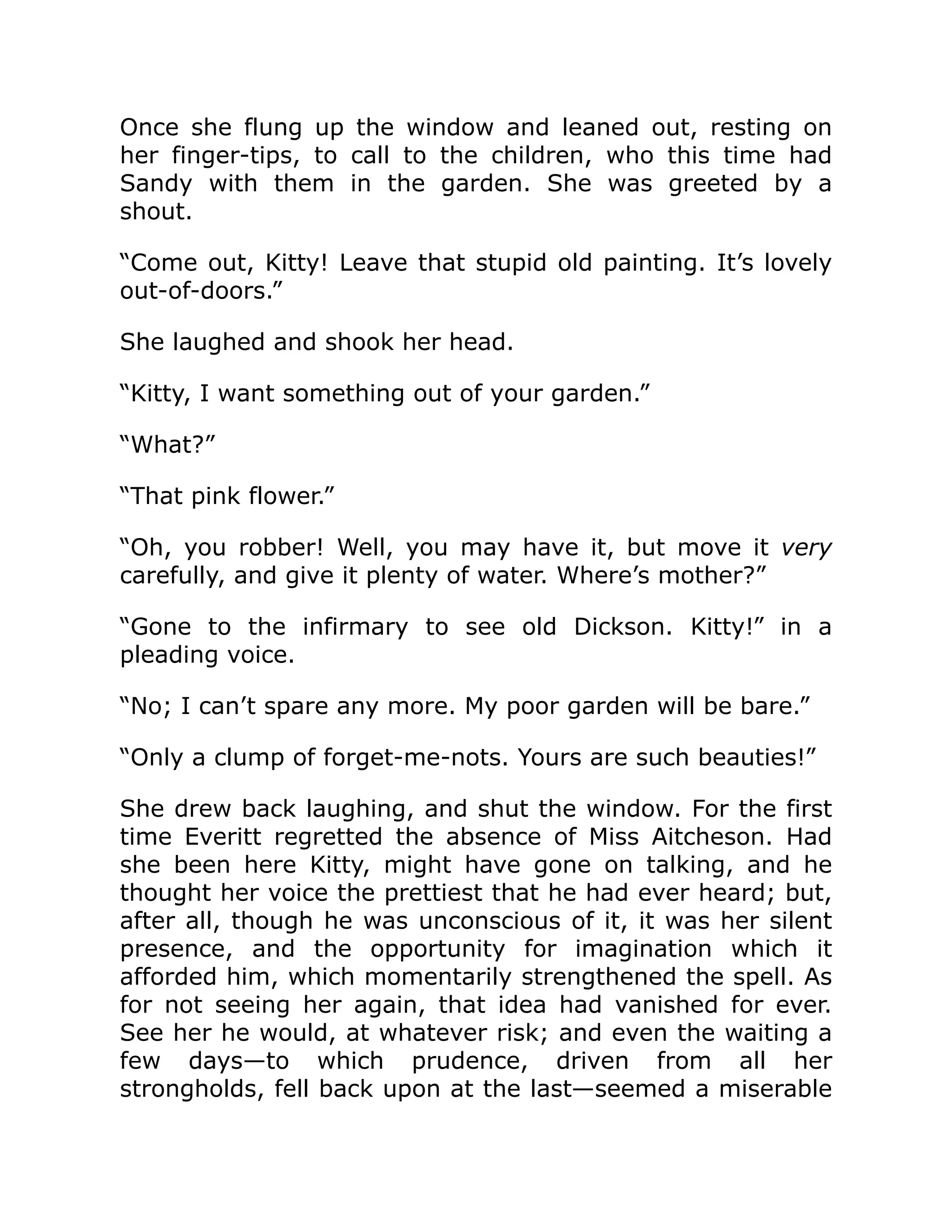 Once she flung up the window and leaned out, resting on
her finger-tips, to call to the children, who this time had
Sandy with them in the garden. She was greeted by a
shout.
“Come out, Kitty! Leave that stupid old painting. It’s lovely
out-of-doors.”
She laughed and shook her head.
“Kitty, I want something out of your garden.”
“What?”
“That pink flower.”
“Oh, you robber! Well, you may have it, but move it very
carefully, and give it plenty of water. Where’s mother?”
“Gone to the infirmary to see old Dickson. Kitty!” in a
pleading voice.
“No; I can’t spare any more. My poor garden will be bare.”
“Only a clump of forget-me-nots. Yours are such beauties!”
She drew back laughing, and shut the window. For the first
time Everitt regretted the absence of Miss Aitcheson. Had
she been here Kitty, might have gone on talking, and he
thought her voice the prettiest that he had ever heard; but,
after all, though he was unconscious of it, it was her silent
presence, and the opportunity for imagination which it
afforded him, which momentarily strengthened the spell. As
for not seeing her again, that idea had vanished for ever.
See her he would, at whatever risk; and even the waiting a
few days—to which prudence, driven from all her
strongholds, fell back upon at the last—seemed a miserable
 