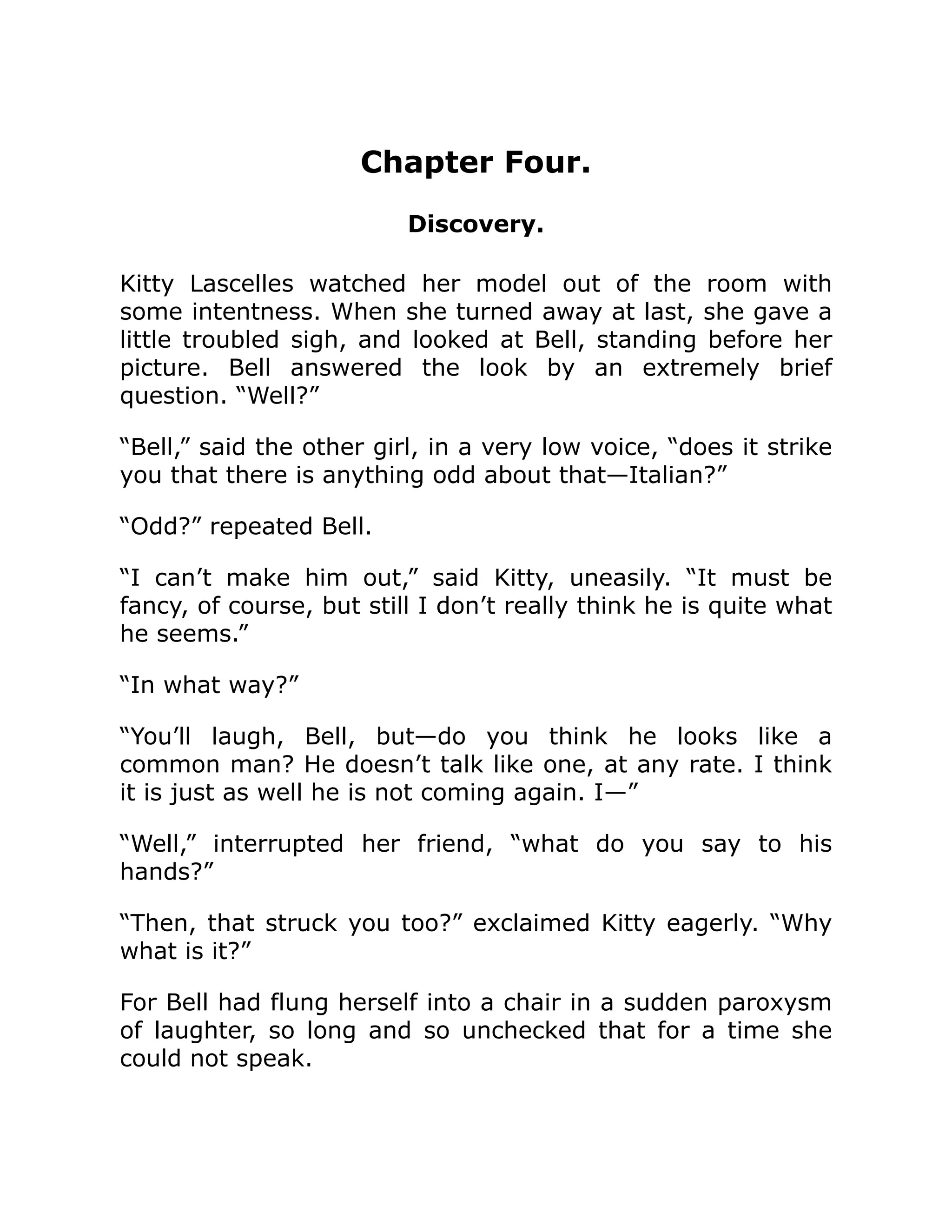 Chapter Four.
Discovery.
Kitty Lascelles watched her model out of the room with
some intentness. When she turned away at last, she gave a
little troubled sigh, and looked at Bell, standing before her
picture. Bell answered the look by an extremely brief
question. “Well?”
“Bell,” said the other girl, in a very low voice, “does it strike
you that there is anything odd about that—Italian?”
“Odd?” repeated Bell.
“I can’t make him out,” said Kitty, uneasily. “It must be
fancy, of course, but still I don’t really think he is quite what
he seems.”
“In what way?”
“You’ll laugh, Bell, but—do you think he looks like a
common man? He doesn’t talk like one, at any rate. I think
it is just as well he is not coming again. I—”
“Well,” interrupted her friend, “what do you say to his
hands?”
“Then, that struck you too?” exclaimed Kitty eagerly. “Why
what is it?”
For Bell had flung herself into a chair in a sudden paroxysm
of laughter, so long and so unchecked that for a time she
could not speak.
 