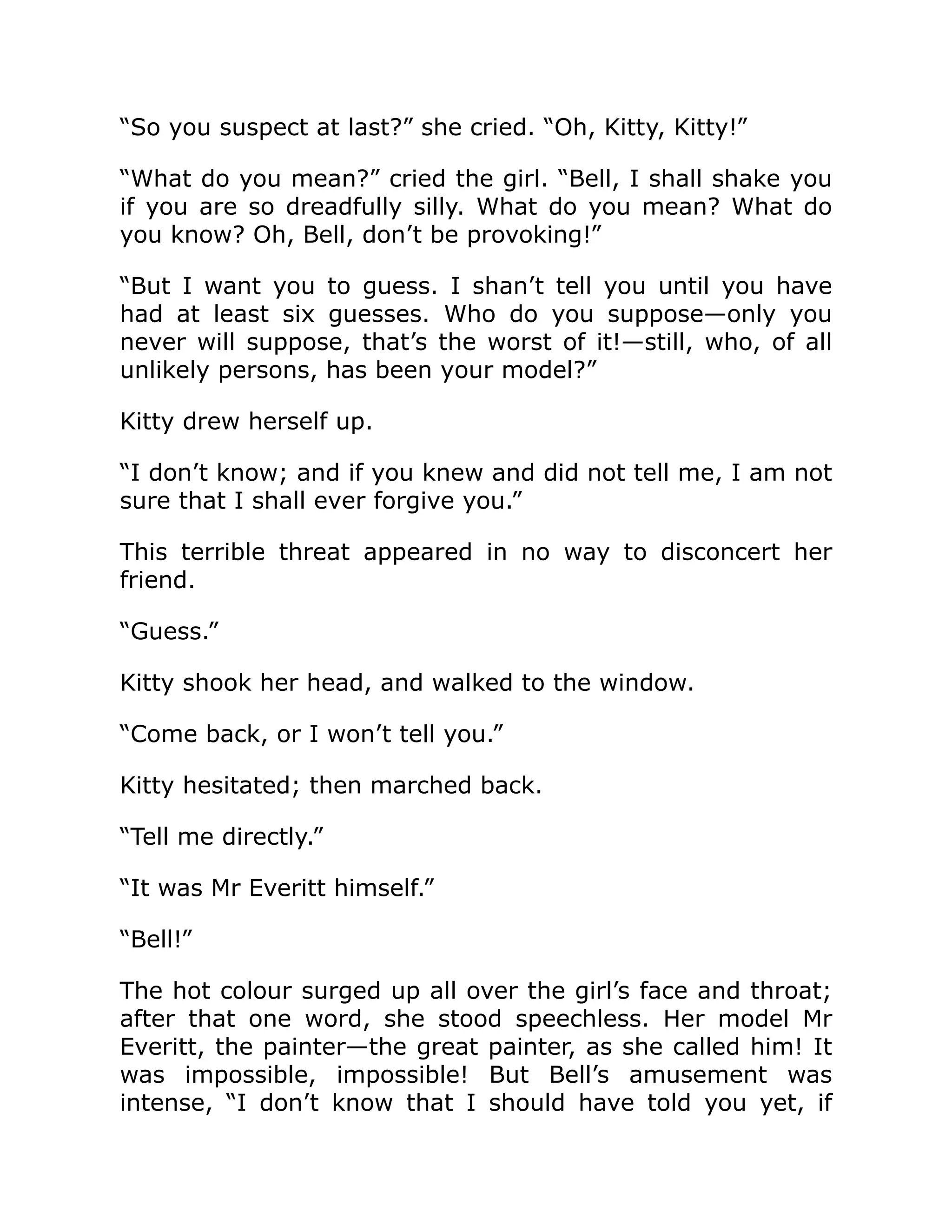 “So you suspect at last?” she cried. “Oh, Kitty, Kitty!”
“What do you mean?” cried the girl. “Bell, I shall shake you
if you are so dreadfully silly. What do you mean? What do
you know? Oh, Bell, don’t be provoking!”
“But I want you to guess. I shan’t tell you until you have
had at least six guesses. Who do you suppose—only you
never will suppose, that’s the worst of it!—still, who, of all
unlikely persons, has been your model?”
Kitty drew herself up.
“I don’t know; and if you knew and did not tell me, I am not
sure that I shall ever forgive you.”
This terrible threat appeared in no way to disconcert her
friend.
“Guess.”
Kitty shook her head, and walked to the window.
“Come back, or I won’t tell you.”
Kitty hesitated; then marched back.
“Tell me directly.”
“It was Mr Everitt himself.”
“Bell!”
The hot colour surged up all over the girl’s face and throat;
after that one word, she stood speechless. Her model Mr
Everitt, the painter—the great painter, as she called him! It
was impossible, impossible! But Bell’s amusement was
intense, “I don’t know that I should have told you yet, if
 