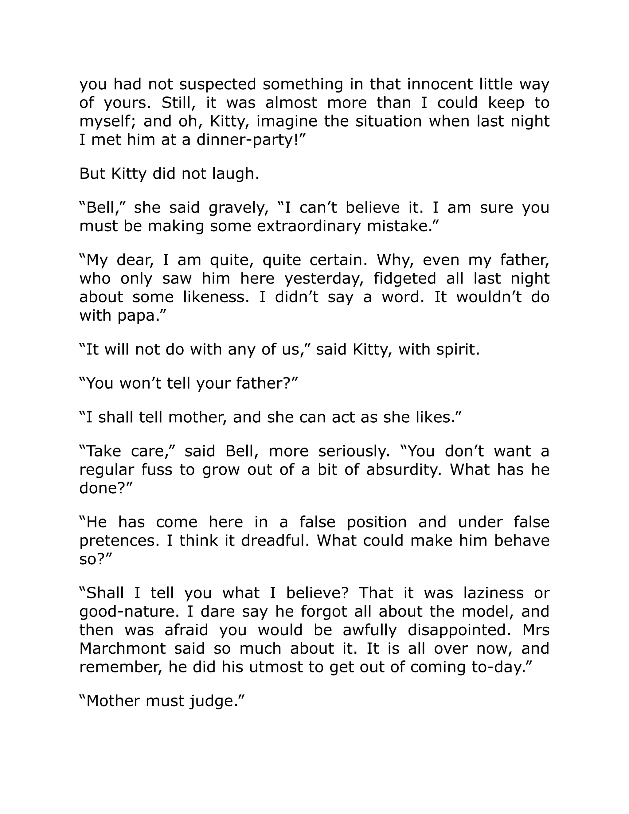 you had not suspected something in that innocent little way
of yours. Still, it was almost more than I could keep to
myself; and oh, Kitty, imagine the situation when last night
I met him at a dinner-party!”
But Kitty did not laugh.
“Bell,” she said gravely, “I can’t believe it. I am sure you
must be making some extraordinary mistake.”
“My dear, I am quite, quite certain. Why, even my father,
who only saw him here yesterday, fidgeted all last night
about some likeness. I didn’t say a word. It wouldn’t do
with papa.”
“It will not do with any of us,” said Kitty, with spirit.
“You won’t tell your father?”
“I shall tell mother, and she can act as she likes.”
“Take care,” said Bell, more seriously. “You don’t want a
regular fuss to grow out of a bit of absurdity. What has he
done?”
“He has come here in a false position and under false
pretences. I think it dreadful. What could make him behave
so?”
“Shall I tell you what I believe? That it was laziness or
good-nature. I dare say he forgot all about the model, and
then was afraid you would be awfully disappointed. Mrs
Marchmont said so much about it. It is all over now, and
remember, he did his utmost to get out of coming to-day.”
“Mother must judge.”
 