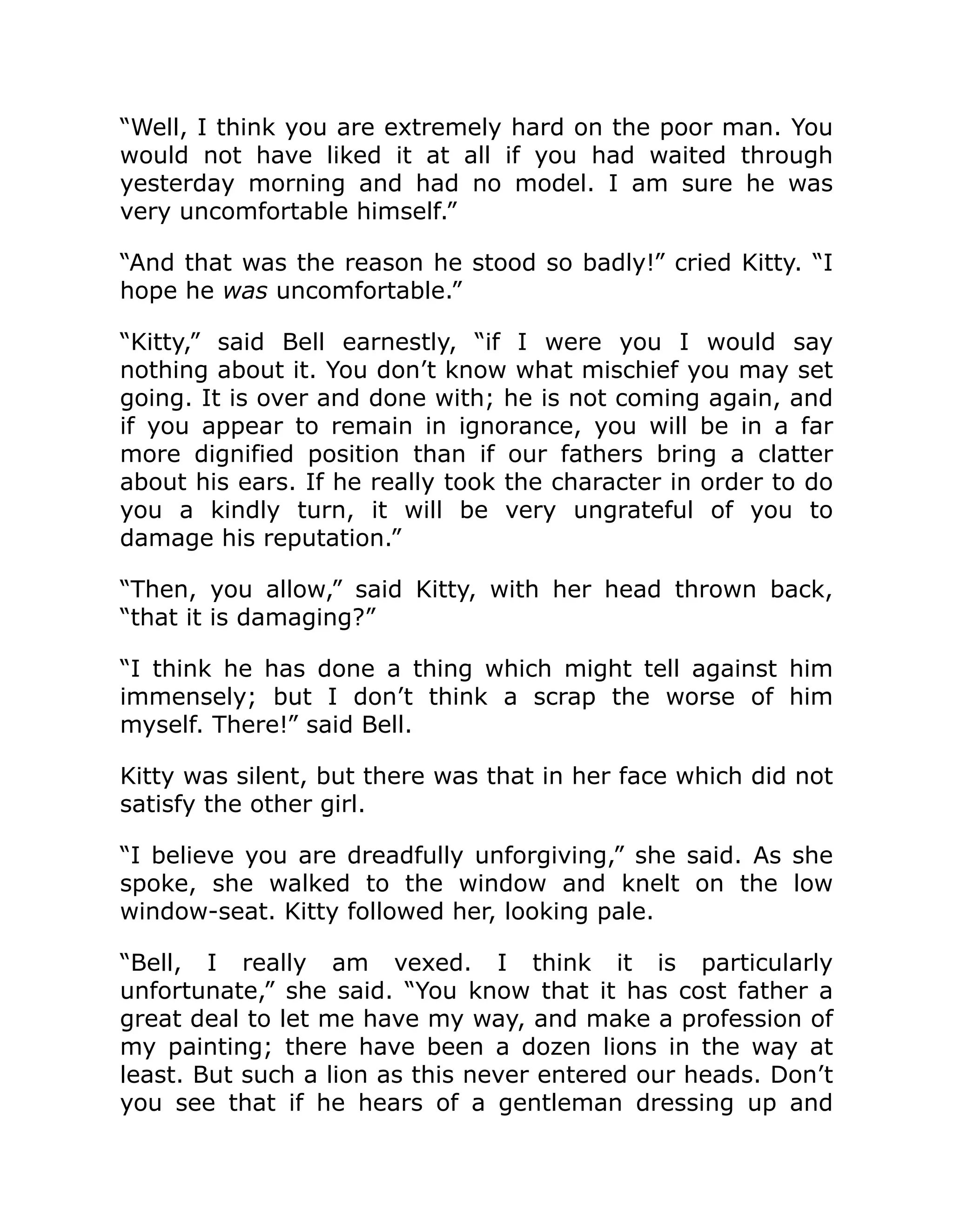 “Well, I think you are extremely hard on the poor man. You
would not have liked it at all if you had waited through
yesterday morning and had no model. I am sure he was
very uncomfortable himself.”
“And that was the reason he stood so badly!” cried Kitty. “I
hope he was uncomfortable.”
“Kitty,” said Bell earnestly, “if I were you I would say
nothing about it. You don’t know what mischief you may set
going. It is over and done with; he is not coming again, and
if you appear to remain in ignorance, you will be in a far
more dignified position than if our fathers bring a clatter
about his ears. If he really took the character in order to do
you a kindly turn, it will be very ungrateful of you to
damage his reputation.”
“Then, you allow,” said Kitty, with her head thrown back,
“that it is damaging?”
“I think he has done a thing which might tell against him
immensely; but I don’t think a scrap the worse of him
myself. There!” said Bell.
Kitty was silent, but there was that in her face which did not
satisfy the other girl.
“I believe you are dreadfully unforgiving,” she said. As she
spoke, she walked to the window and knelt on the low
window-seat. Kitty followed her, looking pale.
“Bell, I really am vexed. I think it is particularly
unfortunate,” she said. “You know that it has cost father a
great deal to let me have my way, and make a profession of
my painting; there have been a dozen lions in the way at
least. But such a lion as this never entered our heads. Don’t
you see that if he hears of a gentleman dressing up and
 