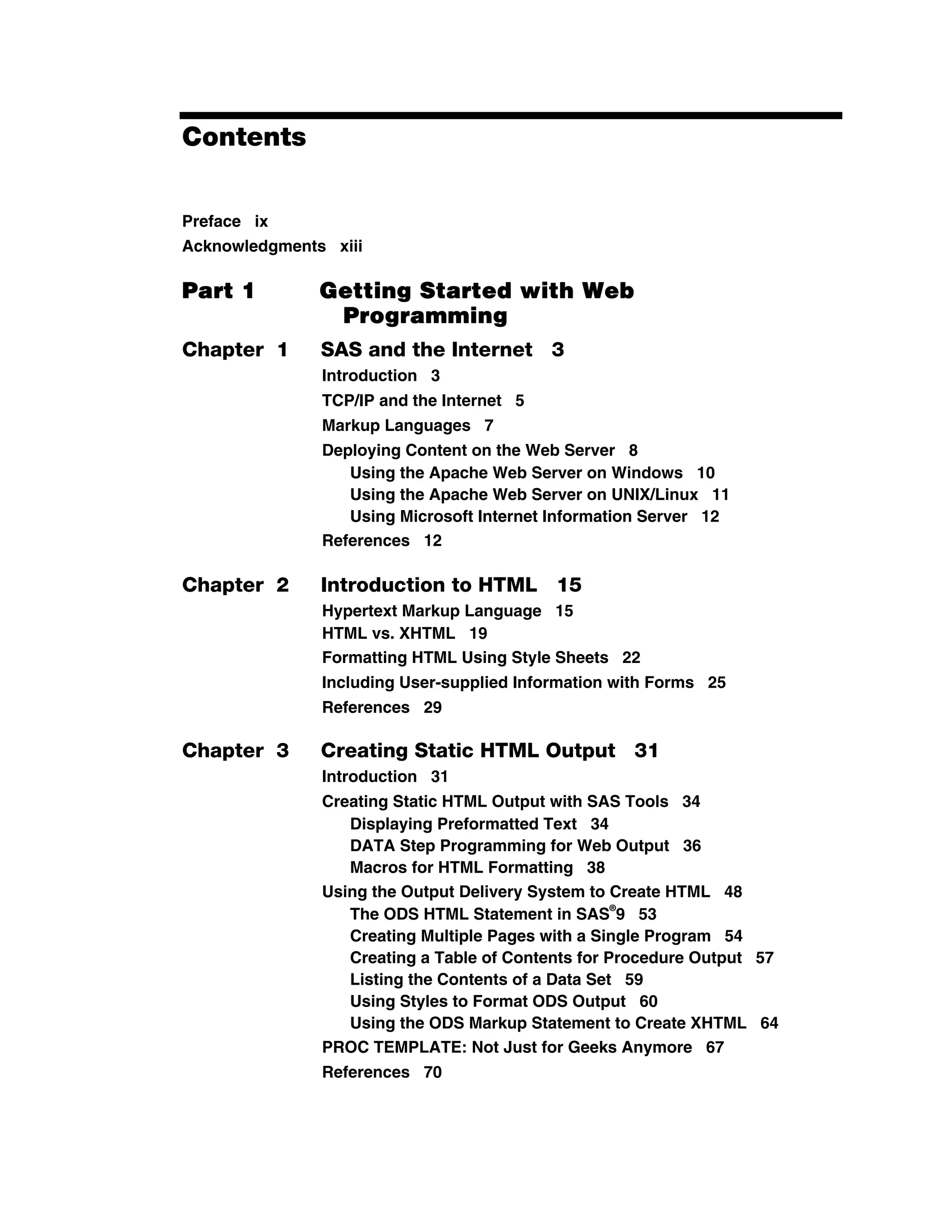Contents
Preface ix
Acknowledgments xiii
Part 1 Getting Started with Web
Programming
Chapter 1 SAS and the Internet 3
Introduction 3
TCP/IP and the Internet 5
Markup Languages 7
Deploying Content on the Web Server 8
Using the Apache Web Server on Windows 10
Using the Apache Web Server on UNIX/Linux 11
Using Microsoft Internet Information Server 12
References 12
Chapter 2 Introduction to HTML 15
Hypertext Markup Language 15
HTML vs. XHTML 19
Formatting HTML Using Style Sheets 22
Including User-supplied Information with Forms 25
References 29
Chapter 3 Creating Static HTML Output 31
Introduction 31
Creating Static HTML Output with SAS Tools 34
Displaying Preformatted Text 34
DATA Step Programming for Web Output 36
Macros for HTML Formatting 38
Using the Output Delivery System to Create HTML 48
The ODS HTML Statement in SAS
®
9 53
Creating Multiple Pages with a Single Program 54
Creating a Table of Contents for Procedure Output 57
Listing the Contents of a Data Set 59
Using Styles to Format ODS Output 60
Using the ODS Markup Statement to Create XHTML 64
PROC TEMPLATE: Not Just for Geeks Anymore 67
References 70
 