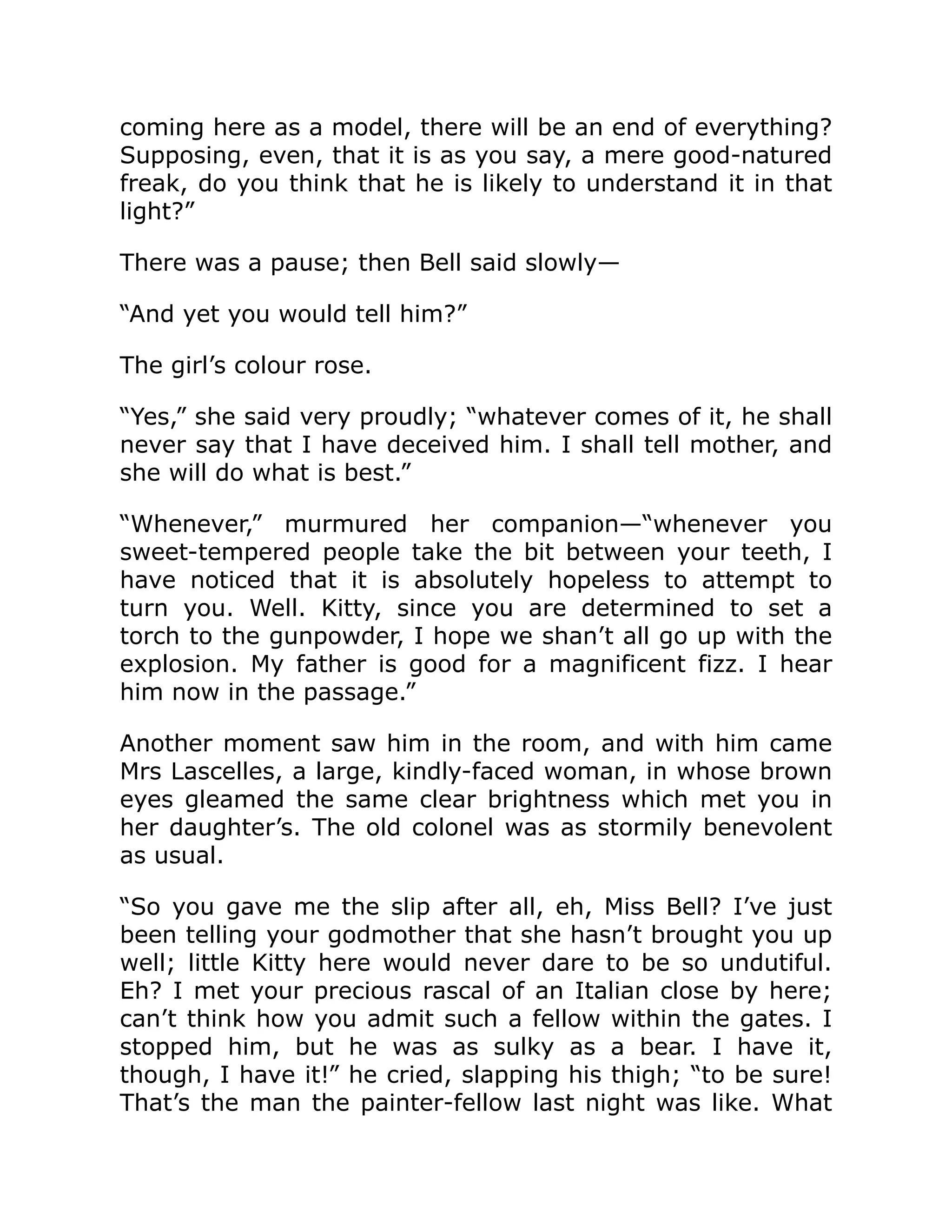 coming here as a model, there will be an end of everything?
Supposing, even, that it is as you say, a mere good-natured
freak, do you think that he is likely to understand it in that
light?”
There was a pause; then Bell said slowly—
“And yet you would tell him?”
The girl’s colour rose.
“Yes,” she said very proudly; “whatever comes of it, he shall
never say that I have deceived him. I shall tell mother, and
she will do what is best.”
“Whenever,” murmured her companion—“whenever you
sweet-tempered people take the bit between your teeth, I
have noticed that it is absolutely hopeless to attempt to
turn you. Well. Kitty, since you are determined to set a
torch to the gunpowder, I hope we shan’t all go up with the
explosion. My father is good for a magnificent fizz. I hear
him now in the passage.”
Another moment saw him in the room, and with him came
Mrs Lascelles, a large, kindly-faced woman, in whose brown
eyes gleamed the same clear brightness which met you in
her daughter’s. The old colonel was as stormily benevolent
as usual.
“So you gave me the slip after all, eh, Miss Bell? I’ve just
been telling your godmother that she hasn’t brought you up
well; little Kitty here would never dare to be so undutiful.
Eh? I met your precious rascal of an Italian close by here;
can’t think how you admit such a fellow within the gates. I
stopped him, but he was as sulky as a bear. I have it,
though, I have it!” he cried, slapping his thigh; “to be sure!
That’s the man the painter-fellow last night was like. What
 