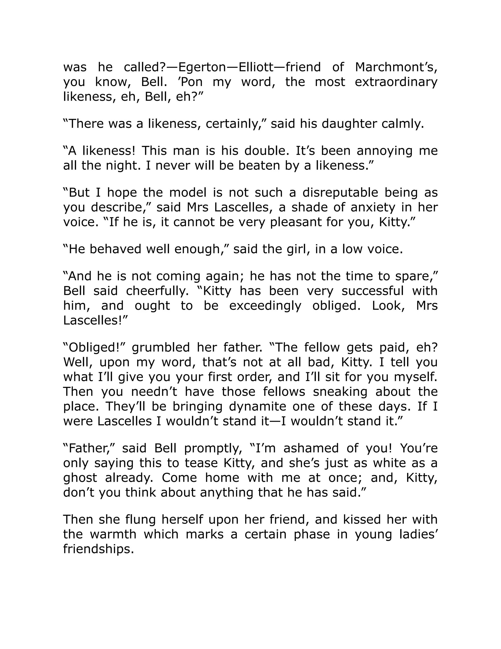 was he called?—Egerton—Elliott—friend of Marchmont’s,
you know, Bell. ’Pon my word, the most extraordinary
likeness, eh, Bell, eh?”
“There was a likeness, certainly,” said his daughter calmly.
“A likeness! This man is his double. It’s been annoying me
all the night. I never will be beaten by a likeness.”
“But I hope the model is not such a disreputable being as
you describe,” said Mrs Lascelles, a shade of anxiety in her
voice. “If he is, it cannot be very pleasant for you, Kitty.”
“He behaved well enough,” said the girl, in a low voice.
“And he is not coming again; he has not the time to spare,”
Bell said cheerfully. “Kitty has been very successful with
him, and ought to be exceedingly obliged. Look, Mrs
Lascelles!”
“Obliged!” grumbled her father. “The fellow gets paid, eh?
Well, upon my word, that’s not at all bad, Kitty. I tell you
what I’ll give you your first order, and I’ll sit for you myself.
Then you needn’t have those fellows sneaking about the
place. They’ll be bringing dynamite one of these days. If I
were Lascelles I wouldn’t stand it—I wouldn’t stand it.”
“Father,” said Bell promptly, “I’m ashamed of you! You’re
only saying this to tease Kitty, and she’s just as white as a
ghost already. Come home with me at once; and, Kitty,
don’t you think about anything that he has said.”
Then she flung herself upon her friend, and kissed her with
the warmth which marks a certain phase in young ladies’
friendships.
 