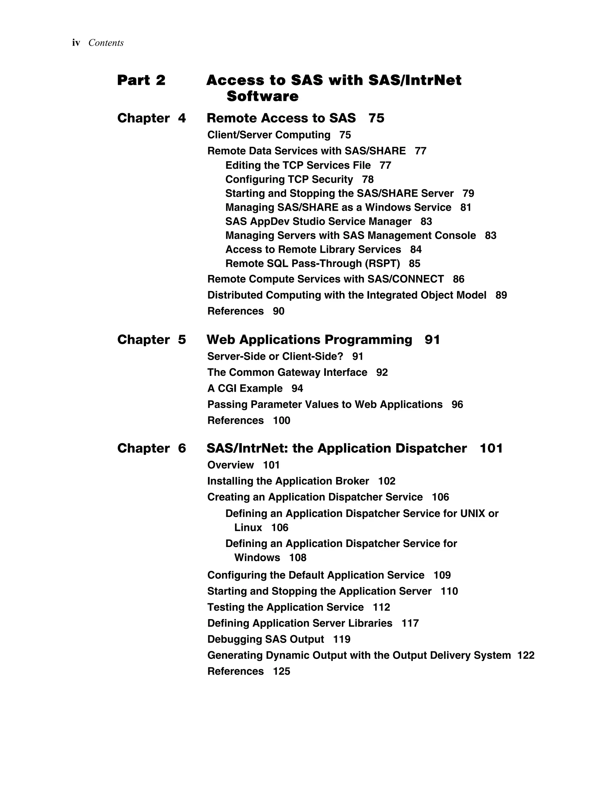 iv Contents
Part 2 Access to SAS with SAS/IntrNet
Software
Chapter 4 Remote Access to SAS 75
Client/Server Computing 75
Remote Data Services with SAS/SHARE 77
Editing the TCP Services File 77
Configuring TCP Security 78
Starting and Stopping the SAS/SHARE Server 79
Managing SAS/SHARE as a Windows Service 81
SAS AppDev Studio Service Manager 83
Managing Servers with SAS Management Console 83
Access to Remote Library Services 84
Remote SQL Pass-Through (RSPT) 85
Remote Compute Services with SAS/CONNECT 86
Distributed Computing with the Integrated Object Model 89
References 90
Chapter 5 Web Applications Programming 91
Server-Side or Client-Side? 91
The Common Gateway Interface 92
A CGI Example 94
Passing Parameter Values to Web Applications 96
References 100
Chapter 6 SAS/IntrNet: the Application Dispatcher 101
Overview 101
Installing the Application Broker 102
Creating an Application Dispatcher Service 106
Defining an Application Dispatcher Service for UNIX or
Linux 106
Defining an Application Dispatcher Service for
Windows 108
Configuring the Default Application Service 109
Starting and Stopping the Application Server 110
Testing the Application Service 112
Defining Application Server Libraries 117
Debugging SAS Output 119
Generating Dynamic Output with the Output Delivery System 122
References 125
 