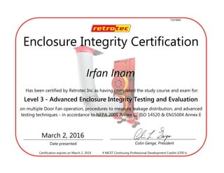 Irfan Inam
Has been certified by Retrotec Inc as having completed the study course and exam for:
Level 3 - Advanced Enclosure Integrity Testing and Evaluation
(DM32)on multiple Door Fan operation, procedures to measure leakage distribution, and advanced
testing techniques - in accordance to NFPA 2001 Annex C, ISO 14520 & EN15004 Annex E
Date presented Colin Genge, President
March 2, 2016
4 NICET Continuing Professional Development Credits (CPD’s)Certification expires on March 2, 2019
Enclosure Integrity Certification
7107840
 