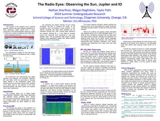 The Radio Eyes: Observing the Sun, Jupiter and IO
Nathan Sharifrazi, Megan Naghibian, Taylor Patti
2014 Summer Undergraduate Research
Schmid College of Science and Technology, Chapman University, Orange, CA
Mentor: Eric Minassian, PhD
Introduction
The purpose of this research was to develop
practical intuition and gain firsthand experience in
radio astronomy. Radio Waves form a major
component of the Electromagnetic Spectrum (Figure
1), which also contains microwaves and visible light.
Our atmosphere is opaque to most EM waves,
but there are windows of transparency both in visible
and radio range.
By constructing and implementing four Radio
receivers and antennas, the SuperSID, INSPIRE,
IBT, and Radio JOVE we were able to intercept
Radio Waves in the transparent region from
astronomical and man-made sources alike, enabling
us to attain data on the behavior of the Sun,
terrestrial weather, the planet Jupiter, and Jupiter's
moon itself, respectively.
Hypothesis
The universe being rich in Radio length
Electromagnetic Radiation, these Radio telescopes
will intercept ample radiation from various
astronomical and terrestrial sources, thus providing
for a greater insight and understanding of many
natural phenomena not easily studied by other
methods.
Figure 1. The Electromagnetic Spectrum
INSPIRE
A receiver and a virtual dipole antenna (ten-feet
monopole + a virtual mirror image in the ground), the
INSPIRE is an extremely sensitive apparatus which cannot
be within 500 meters of even the most modest of modern
electronics, this device provides information on the
duration of various terrestrial weather events, with special
emphasis on lightning and thunderstorms.
Figure 3. SuperSID July 28, 2014 report corresponding to spaceweather.com
Rapid bursts of high intensity and short duration were
detected by the Radio JOVE (Figure 6). The associated
audio files yielded rapid popping noises known as S-
bursts.
S-bursts are caused by storms on Jupiter associated
with its moon IO. These bursts are rapid and plentiful,
occurring at a fairly high frequency and creating a popping
sounds on the audio output of the receiver, much like the
experimental data collected in this project (2). Moreover,
observations from other Radio Astronomers taken from
NASA’s corresponding support page agrees with this
findings, indicating that these types of storms were
detected on Jupiter within a 24 hour period of these
observations (5).
Future Research
Each of these apparatuses provides foundation for
nearly limitless application and study. While in
subsequent experiments the versatile IBT could be
employed in detecting emissions from far-off stars and
galaxies and locating and tracking the movement of
satellites and even humans, the powerful Radio JOVE
can provide detailed information on the activities of the
Sun, Jupiter and Jupiter's moon IO. Moreover, just as the
SuperSID can be utilized to compile extensive data on
sunspot activities and ultimately achieve a greater
understanding of solar weather patterns, the INSPIRE
project can furnish information with regards to terrestrial
weather, including the generation and patterns of
thunderstorms on Earth.
References
(1) Bennett, R., (2007). The INSPIRE VLF-3 RECEIVER Theory of
Operation. Retrieved from
http://image.gsfc.nasa.gov/poetry/inspire/2007/RSPublication/Theory_of_Operations.pdf.
(2)Flagg, R.S., (2012). JOVE RJ1.1 Receiver Kit Assembly Manual. Retrieved from
http://radiojove.gsfc.nasa.gov/telescope/rcvr_manual.pdf.
(3)Phillips, T., (2010). Space Weather Conditions. Retrieved from
http://spaceweather.com/archive.php?view=1&day=28&month=07&year=2014.
(4) Scherrer, D., Mitchell, R., et al. (2009). Sudden Ionospheric Disturbance Space
Weather Monitor Manual. Retrieved from http://solar-
center.stanford.edu/SID/Distribution/SuperSID/supersid_v1_1/Doc/SuperSIDManual_v1.p
df.
(5) Typinski, D., (2014) Radio JOVE Data Archived Display. Retrieved from
http://radiojove.org/cgi-
bin/rjdisplay.pl?sortdate1=201408070000&sortdate2=201408070000&STRING=
Jupiter.
(6)Young, H.D., Freedman, R., et al. (2013). University Physics with
Modern Physics Technology Update. San Francisco, CA: Pearson Addison-
Wesley.
The definitive and marked peaks during the daytime
hours indicate that solar flares were occurring during
those hours. This was corroborated by NASA’s Space
Weather report, which reported 110 sunspots developing
on that day (3).
IBT (Itty Bitty Telescope)
The IBT is a simple and dynamic device which is
constructed from a recycled cable television parabolic dish
and a basic satellite finder. Sensing SHF (Super High
Frequency) Radio waves, it senses blackbody radiation
and it enables the user to discern between bodies and
regions of various temperatures . In this project, the IBT
was mounted on a stand with a lazy-Suzanne design in
order to facilitate accurately observing various targets.
The IBT showed dramatic difference with solar vs.
“cold sky” regions. As (Figure 5) indicates, the thermal
intensity of the device increased nearly 7 times when the
antenna’s focus briefly panned past the sun.
The average temperatures of empty universe and the
Sun are 3 and 5,778 Kelvin respectively (6). This massive
temperature difference accounts for the seven to one
increase which occurred when the IBT was directed at the
Sun rather than at “cold sky”. Many factors such as noise
in the antenna and the environment accounts for this
difference.
CU1: Chapman University SuperSID Monitor
Observation: Date: 24-hr observation for Jul28, 2014. Location: Aliso Viejo, CA. Lat/long: 33°34'N / 117°44'W.
UTC = PDT +7 Sunrise on Jul28: 6:00 AM PDT (1:00 PM UTC). Sunset on Jul28: 7:54 PM PDT (2:54 AM, Next Day, UTC).
Observed: X-Ray Solar Flare, category C2 observed at 1410 UT Jul28, more prominent on NWC signal at 19,800 Hz
A category C1 X-ray solar flare occurred at 1930 UT Jul28 2014, but was not observed possibly due to lowering ionization at sunset
X-ray Solar Flare
Category C2 at 1410 UT
Jul28
Graphs
Station Frequency (Hz) Location Color
NWC 19800 Australia Blue
NPM 21400 HI, USA Green
JJI 22200 Japan Red
HWU 21750 France Yellow
The SuperSID
The concept and design of the SuperSID is a
small, transportable circuitry case attached to a loop
antenna of wire and wood; it detects the VLF (very
low frequency) Radio waves which are emitted by
naval bases around the world to communicate with
submarines(4).
By comparing the relative intensity of such waves
throughout the day, it monitors the status of the
Ionosphere, which is activated by solar radiation. In this
manner, sunspots and other solar activities can be
monitored through SID, CME (coronal Mass Ejections)
and mapped. Allowing for a -7 hour offset to correctly
convert the Universal Time Coordinate to local time
(Mission Viejo, CA), the SuperSID data (Figure 3) yields
intensity jumps significantly greater than typical daytime
observation with no solar activity.
Radio JOVE
Hours of careful soldering, diligent assembly, and
precise tuning culminated in the Radio Jove, a functioning
radio receiver that is used to monitor emissions from the
Sun, Jupiter, and Jupiter's moon IO. The Radio Jove
combines a complex circuitry with a massive dual dipole
up to 20 feet in height, 25 feet long and over 1,000 square
feet in cross sectional area.
The Inspire antenna provided a gentle cracking and
popping sound, which was adapted to a graph showing a
somewhat oscillatory pattern of rapid and continuous radio
emission.
Sferics are cracking and popping noises associated
with lightning strikes up to 3,000 kilometers away (1). A
graph of this is somewhat consistent with the data which
the Inspire device received, indicating the possibility of a
lightning strike within the 28 million square kilometers
surrounding the testing site (Orange, CA). However, the
experimental data oscillates somewhat more rapidly,
indicating that interference from power lines may have
been involved.
Figure 4. INSPIRE August 6, 2014 data.
Figure 5. IBT data August 2, 2014 panning over the Sun.
Figure 6. Radio JOVE August 4, 2014 data including tests disconnecting the
antenna from the receiver.
Figure 2. Atmospheric Opacity for EM waves
 