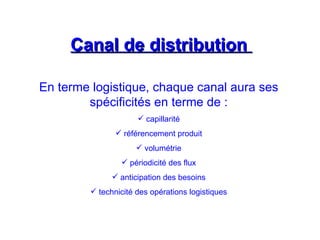 Canal de distribution
Canal de distribution
En terme logistique, chaque canal aura ses
spécificités en terme de :
 capillarité
 référencement produit
 volumétrie
 périodicité des flux
 anticipation des besoins
 technicité des opérations logistiques
 