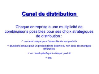 Canal de distribution
Canal de distribution
Chaque entreprise a une multiplicité de
combinaisons possibles pour ses choix stratégiques
de distribution :
 un canal unique pour l’ensemble de ses produits
 plusieurs canaux pour un produit donné décliné ou non sous des marques
différentes
 un canal spécifique à chaque produit
 etc.
 