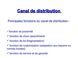 Canal de distribution
Canal de distribution
Principales fonctions du canal de distribution :
 fonction de proximité
 fonction de choix (assortiment)
 fonction de lot (fragmentation)
 fonction de customisation (adaptation aux besoins ou
normes locales)
 fonction de service et de garantie
 