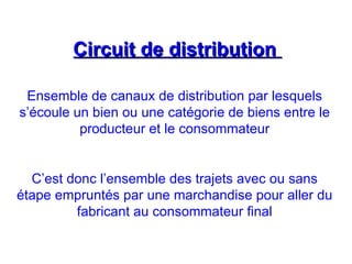 Circuit de distribution
Circuit de distribution
Ensemble de canaux de distribution par lesquels
s’écoule un bien ou une catégorie de biens entre le
producteur et le consommateur
C’est donc l’ensemble des trajets avec ou sans
étape empruntés par une marchandise pour aller du
fabricant au consommateur final
 