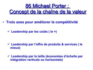 86 Michael Porter :
86 Michael Porter :
Concept de la chaîne de la valeur
Concept de la chaîne de la valeur
• Trois axes pour améliorer la compétitivité
 Leadership par les coûts ( le +)
 Leadership par l’offre de produits & services ( le
mieux)
 Leadership par la taille (économies d’échelle par
intégration verticale ou horizontale)
 
