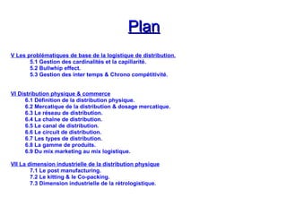 Plan
Plan
V Les problématiques de base de la logistique de distribution.
5.1 Gestion des cardinalités et la capillarité.
5.2 Bullwhip effect.
5.3 Gestion des inter temps & Chrono compétitivité.
VI Distribution physique & commerce
6.1 Définition de la distribution physique.
6.2 Mercatique de la distribution & dosage mercatique.
6.3 Le réseau de distribution.
6.4 La chaîne de distribution.
6.5 Le canal de distribution.
6.6 Le circuit de distribution.
6.7 Les types de distribution.
6.8 La gamme de produits.
6.9 Du mix marketing au mix logistique.
VII La dimension industrielle de la distribution physique
7.1 Le post manufacturing.
7.2 Le kitting & le Co-packing.
7.3 Dimension industrielle de la rétrologistique.
 
