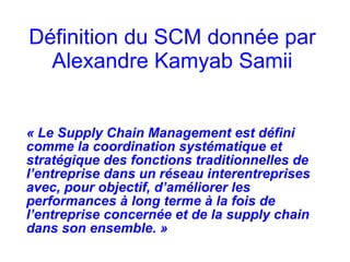 Définition du SCM donnée par
Alexandre Kamyab Samii
« Le Supply Chain Management est défini
comme la coordination systématique et
stratégique des fonctions traditionnelles de
l’entreprise dans un réseau interentreprises
avec, pour objectif, d’améliorer les
performances à long terme à la fois de
l’entreprise concernée et de la supply chain
dans son ensemble. »
 