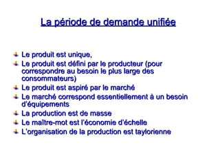 La période de demande unifiée
La période de demande unifiée
Le produit est unique,
Le produit est unique,
Le produit est défini par le producteur (pour
Le produit est défini par le producteur (pour
correspondre au besoin le plus large des
correspondre au besoin le plus large des
consommateurs)
consommateurs)
Le produit est aspiré par le marché
Le produit est aspiré par le marché
Le marché correspond essentiellement à un besoin
Le marché correspond essentiellement à un besoin
d’équipements
d’équipements
La production est de masse
La production est de masse
Le maître-mot est l’économie d’échelle
Le maître-mot est l’économie d’échelle
L’organisation de la production est taylorienne
L’organisation de la production est taylorienne
 