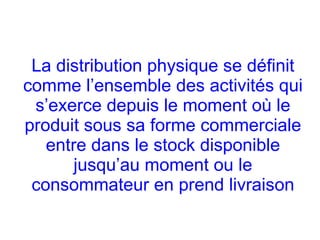 La distribution physique se définit
comme l’ensemble des activités qui
s’exerce depuis le moment où le
produit sous sa forme commerciale
entre dans le stock disponible
jusqu’au moment ou le
consommateur en prend livraison
 