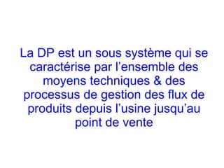 La DP est un sous système qui se
caractérise par l’ensemble des
moyens techniques & des
processus de gestion des flux de
produits depuis l’usine jusqu’au
point de vente
 