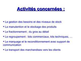 Activités concernées :
Activités concernées :
 La gestion des besoins et des niveaux de stock
 La manutention et le stockage des produits
 Le fractionnement ; du gros au détail
 Le regroupement : lots commerciaux, kits techniques, …
 Le marquage et le reconditionnement avec support de
communication
 Le transport des marchandises vers les clients
 