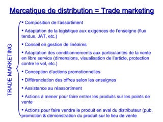 Mercatique de distribution = Trade marketing
Mercatique de distribution = Trade marketing
 Composition de l’assortiment
 Adaptation de la logistique aux exigences de l’enseigne (flux
tendus, JAT, etc.)
 Conseil en gestion de linéaires
 Adaptation des conditionnements aux particularités de la vente
en libre service (dimensions, visualisation de l’article, protection
contre le vol, etc.)
 Conception d’actions promotionnelles
 Différenciation des offres selon les enseignes
 Assistance au réassortiment
 Actions à mener pour faire entrer les produits sur les points de
vente
 Actions pour faire vendre le produit en aval du distributeur (pub,
promotion & démonstration du produit sur le lieu de vente
TRADE
MARKETING
 