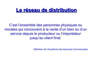 Le réseau de distribution
Le réseau de distribution
C’est l’ensemble des personnes physiques ou
morales qui concourent à la vente d’un bien ou d’un
service depuis le producteur ou l’importateur
jusqu’au client final.
Définition de l’Académie des Sciences Commerciales
 
