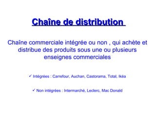 Chaîne de distribution
Chaîne de distribution
Chaîne commerciale intégrée ou non , qui achète et
distribue des produits sous une ou plusieurs
enseignes commerciales
 Intégrées : Carrefour, Auchan, Castorama, Total, Ikéa
 Non intégrées : Intermarché, Leclerc, Mac Donald
 
