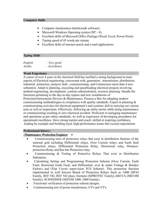 Computer Skills
• Computer maintenance (hardware& software).
• Microsoft Windows Operating system (XP ~ 8).
• Excellent skills of Microsoft Office Package (Word, Excel, Power Point).
• Typing speed of 45 words per minute.
• Excellent skills of internet search and e-mail applications.
Typing Skills
English : Very good
Arabic : Excellence
Work Experience
A career of over 4 years in the electrical field has instilled a strong background in main
aspects of Electrical engineering; conversant with ,generation , transmission ,distribution,
industrial protection, analysis fault , commissioning, and Commission more than 4 new
substation. Adept in planning, executing and spearheading electrical projects involving
method engineering, development, contract administration, resource planning. Handle the
functions pertaining to the day-to-day repairs and new installations of
Protection/Instruments Devices & Maintenance. Possess a flair for adopting modern
commissioning methodologies in compliance with quality standards. Expert in planning &
commissioning activities for electrical equipment’s and systems; deft in carrying out various
tests as well as inspections. Effectively, following up safety norms while doing maintenance
or commissioning resulting in zero electrical accident. Proficient in managing maintenance
and operations as per safety standards; As well as experience of developing procedures for
operational excellence. Have strong mentor and coach; skilled at inspiring confidence,
leading by example and building loyal, high-performance teams that exceed expectations.
Professional history:
•Maintenance /Protection Engineer:
• Commissioning tests of protection relays that exist in distribution Stations of the
national grid including Differential relays, Over Current relays and Earth fault
Protection relays, Differential Protection Relay, Directional relay, Distance-
protection Relay and Bus bar Protection relay.
• Commissioning & Testing of Protective Relays That exist in Distribution
Substation.
• Calculating Setting and Programming Protection Scheme (Over Current, Earth
Fault, Restricted Earth Fault, and Differential, over & under Voltage & Breaker
Failure) and (Trip Circuit supervision TCS Scheme). This protection function
implemented in well Known Brand of Protection Relays Such as ABB (SPAJ
Family, REF 542, REF 542 plus), Siemens (SIPROTEC Family).AREVA (MICOM
Family), SCHNEIDER (SEPAM 1000, 2000 Family).
• Functional verification of protection scheme designs.
• Commissioning test of power transformers, CT's and VT's.
 
