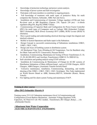 • Knowledge of protection technology and power system analysis.
• Knowledge of power system and fault investigation.
• Participate with team members to contribute to ongoing projects.
• Full knowledge of treatment with multi types of protective Relay for multi
companies like Siemens, Schneider, ABB, Nari and Areva.
• Installation and Commissioning of Automatic Voltage regulator (AVR) and Auto
Re-closer such as MR Regulators (Tapcon 230, Tapcon 230 pro) - A-Abrele
regulators (Reg DA, Reg D),( HMK7 China).
• Commissioning of Capacitor Bank and Configuration for Power Factor Controller
(PFC) for multi types of Companies such as Varlogic NR6 (Schneider) Varlogic
NR12 (Schneider), BLR (Power Economy) RVT (ABB), DCRJ Lovato (DCRJ 8)
(Siemens).
• Have a good reading and understanding electrical drawings (single line diagram and
interlock scheme).
• Skillful in System Operations and faults repair in the Substation.
• Design Concept to successful commissioning of Substations installations 220KV,
110KV, 33KV, 11KV.
• Design and Asses of Earthling system in distribution system.
• All Mechanical Trips Tests (Winding & Oil Temperature, Test for Buchholz relay
for (Main Tank and OLTC Conservator), Pressure Relief).
• Installation, Commissioning, Maintenance & Testing of Power Transformers (5, 10,
15, 20, 60,100) MVA and Auxiliary Transformers (100KVA To 2000 KVA).
• fault calculation and grading analysis using ETAP software
• Installation & Commissioning & Maintenance of Charger & AC-DC systems of
Distribution Substations of Many different brand , such as LEVER Chargers, AEES
Chargers, ABB Chargers ,(Automatic Transfer Switch) Panel.
• Corrective maintenance, installation, Commissioning, dismantling, and trouble
shooting of the 220KV, 110KV, 33KV, 11KV, Switchgear. This Tasks implemented
on World Known Brand as ABB, Siemens,AREVA, Schneider (Ronex, Messa,
Vatech).
• Fire fighting and fire alarm system.Testing and maintinance FACP .
Training & other courses
8Dec-2012 (Schneider Electric:(
Training course 33/11 kV Substation maintenance (level 1) Commissioning and
Configuration (Circuit Barkers Mechanism , Automatic Voltage Regulator AVR,
Capacitors, AC Panel 415 volt PLC module , Transformers, DC Charger ,Relays…..) In
(Schneider Electric.(
Khartoum State Water Corporation:
ELECTRICALMAINTINANCE ENGINEERING:
 
