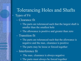 Tolerancing Holes and Shafts
• Types of Fit
– Clearance fit
• The parts are toleranced such that the largest shaft is
smaller than the smallest hole
• The allowance is positive and greater than zero
– Transition fit
• The parts are toleranced such that the allowance is
negative and the max. clearance is positive
• The parts may be loose or forced together
– Interference fit
• The max. clearance is always negative
• The parts must always be forced together
 
