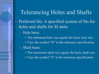 Tolerancing Holes and Shafts
• Preferred fits: A specified system of fits for
holes and shafts for SI units
– Hole basis
• The minimum hole size equals the basic hole size
• Uses the symbol “H” in the tolerance specification
– Shaft basis
• The maximum shaft size equals the basic shaft size
• Uses the symbol “h” in the tolerance specification
 