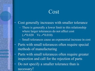 Cost
• Cost generally increases with smaller tolerance
– There is generally a lower limit to this relationship
where larger tolerances do not affect cost
(!0.020 Vs !0.010)
– Small tolerances cause an exponential increase in cost
• Parts with small tolerances often require special
methods of manufacturing
• Parts with small tolerances often require greater
inspection and call for the rejection of parts
• Do not specify a smaller tolerance than is
necessary!
 