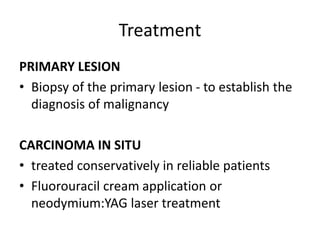 Treatment
PRIMARY LESION
• Biopsy of the primary lesion - to establish the
diagnosis of malignancy
CARCINOMA IN SITU
• treated conservatively in reliable patients
• Fluorouracil cream application or
neodymium:YAG laser treatment
 