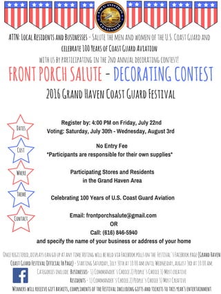 FRONTPORCHSALUTE-DECORATINGCONTEST
2016GrandHavenCoastGuardFestival
ATTN:LocalResidentsandBusinesses-SalutethemenandwomenoftheU.S.CoastGuardand
celebrate100YearsofCoastGuardAviation
withusbyparticipatinginthe2ndannualdecoratingcontest!
Register by: 4:00 PM on Friday, July 22nd
Voting: Saturday, July 30th - Wednesday, August 3rd
No Entry Fee
*Participants are responsible for their own supplies*
Participating Stores and Residents
in the Grand Haven Area
Celebrating 100 Years of U.S. Coast Guard Aviation
Email: frontporchsalute@gmail.com
OR
Call: (616) 846-5940
and specify the name of your business or address of your home
Dates
Cost
Where
Theme
Contact
Onceregistered,displayscangoupatanytime.VotingwillbeheldviaFacebookpollsonthe Festival'sFacebookpage(GrandHaven
CoastGuardFestivalOfficialFbPage)-StartingSaturday,July30that10:00amuntilWednesday,august3rdat10:00am.
Categoriesinclude:Businesses-1)Commander'sChoice2)People'sChoice3)Mostcreative
Residents-1)Commander'sChoice2)People'sChoice3)MostCreative
Winnerswillreceivegiftbaskets,complimentsoftheFestivalincludinggiftsandticketstothisyear'sentertainment
 