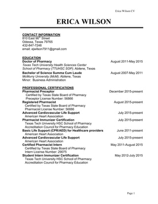 Erica Wilson CV
Page 1
CONTACT INFORMATION
810 East 96th
Street
Odessa, Texas 79765
432-847-7248
email: ejwilson7911@gmail.com
EDUCATION
Doctor of Pharmacy
Texas Tech University Health Sciences Center
School of Pharmacy (TTUHSC SOP); Abilene, Texas
August 2011-May 2015
Bachelor of Science Summa Cum Laude
McMurry University (McM); Abilene, Texas
Minor: Business Administration
August 2007-May 2011
PROFESSIONAL CERTIFICATIONS
Pharmacist Preceptor
Certified by Texas State Board of Pharmacy
Preceptor License Number: 56866
Registered Pharmacist
Certified by Texas State Board of Pharmacy
Pharmacist License Number: 56886
Advanced Cardiovascular Life Support
American Heart Association
Pharmacist Immunizer Certification
Texas Tech University HSC School of Pharmacy
Accreditation Council for Pharmacy Education
Basic Life Support (CPR/AED) for Healthcare providers
American Heart Association
Advanced Cardiovascular Life Support
American Heart Association
Certified Pharmacist Intern
Certified by Texas State Board of Pharmacy
Intern License Number: 29075
Student Intern Immunizer Certification
Texas Tech University HSC School of Pharmacy
Accreditation Council for Pharmacy Education
December 2015-present
August 2015-present
July 2015-present
July 2015-present
June 2011-present
July 2015-present
May 2011-August 2015
May 2012-July 2015
ERICA WILSON
 