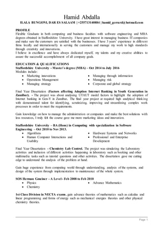Page 1
Hamid Abdalla
ILALA BUNGONI, DAR ES SALAAM | +255713140884 | hamid_gerrard@hotmail.com
PROFILE
Flexible Graduate in both computing and business faculties with software engineering and MBA
degrees obtained in Staffordshire University. I have great interest in managing business IT companies
and make sure the customers are satisfied with the businesses. I have 3 years’ experience in different
firms locally and internationally in serving the customers and manage my work to high standards
through creativity and innovations.
I believe in excellence and have always dedicated myself, my talents and my creative abilities to
assure the successful accomplishment of all company goals.
EDUCATION & QUALIFICATIONS
Staffordshire University - Master`s degree (MBA) – Oct 2014 to July 2016
Modules include:
 Marketing innovations
 Operations Management
 Managing strategy
 Managing through information
 Managing risk
 Corporate and global strategy
Final Year Dissertation (Factors affecting Adoption Internet Banking in Youth Generation in
Zanzibar). - The project was about analysing UTAUT model factors to highlight the adoption of
Internet banking in Gen-Y in Zanzibar. The final year project at required high analytical thinking
with demonstrated talent for identifying, scrutinizing, improving and streamlining complex work
processes in order to meet the requirements.
Gain knowledge on how to manage the administration or companies and make the best solutions with
less resources, I truly felt the course gave me more marketing ideas and innovation.
Staffordshire University – BA (Hons) in Computing with specialization in Software
Engineering – Oct 2010 to Nov 2013.
 Algorithms
 Human Computer Interactions and
Usability
 Hardware Systems and Networks
 Professional and Enterprise
Development
Final Year Dissertation – Chemistry Lab Control. The project was simulating the Laboratory
activities and inclusion of different activities happening in laboratory such as booking and other
multimedia tasks such as tutorial questions and other activities. The dissertation gave me cutting
edge to understand the analysis of the problem at hand.
Gain huge experience from computing world through understanding, analysis of the systems, and
design of the system through implementation to maintenance of the whole system.
SOS Herman Gmeiner - A Level - Feb 2008 to Feb 2010
 Physics
 Chemistry
 Advance Mathematics
1st Class Division in NECTA exams, gain advance theories of mathematics such as calculus and
linear programming and forms of energy such as mechanical energies theories and other physical
chemistry theories.
 