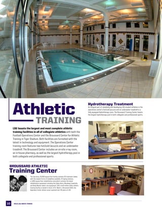 10
LSU This is LSU
The two-story, 22,000-square-foot facility contains 20 treatment tables
with the newest forms of modalities available, 14 taping stations,
a 1,600-square-foot rehabilitation area which contains the latest
rehabilitation equipment including the Cybex Norm, Woodway treadmills
and Body Master select rise equipment. LSU’s multi-million dollar athletic
training facility is named in honor of Dr. Martin J. Broussard (left), the
legendary trainer whose career spanned over 40 years at LSU.
Training Center
Broussard Athletic
Hydrotherapy Treatment
An integral part of rehabbing and developing LSU student-athletes is the
operations center’s hot/cold jacuzzis and an underwater treadmill in a
fully equipped Hydrotherapy room. The Broussard Training Center boasts
the largest hydrotherapy pool in both collegiate and professional sports.Athletic
LSU boasts the largest and most complete athletic
training facilities in all of collegiate athletics with both the
Football Operations Center and the Broussard Center for Athletic
Training in Tiger Stadium. Both facilities are furnished with the
latest in technology and equipment. The Operations Center
training room features two hot/cold Jacuzzis and an underwater
treadmill. The Broussard Center includes an on-site x-ray room,
an in-house pharmacy, as well as the largest hydrotherapy pool in
both collegiate and professional sports.
TRAINING
2013 LSU men’s TENNIS
 