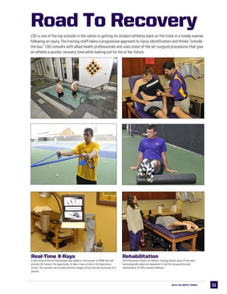 1111
Rehabilitation
LSU’s Broussard Center for Athletic Training boasts some of the most
technologically advanced equipment to aid the recuperation and
rehabilitation of LSU’s student-athletes.
Real-Time X-Rays
A new state-of-the-art fluoroscope was added in the summer of 2008 that will
provide LSU trainers the opportunity to take x-rays on site in the Operations
Center. The machine can provide real-time images of the internal structures of a
patient.
Road To Recovery
LSU is one of the top schools in the nation in getting its student-athletes back on the track in a timely manner
following an injury. The training staff takes a progressive approach to injury identification and thinks “outside
the box.” LSU consults with allied health professionals and uses state-of-the-art surgical procedures that give
an athlete a quicker recovery time while looking out for his or her future.
2013 LSU MEN’s TENNIS
 