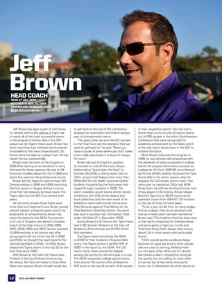 12
LSU
	 Jeff Brown has been a part of LSU tennis
for almost half his life, playing a major role
in nearly all of the most successful teams
in the program’s history. Now in his 15th
season as the Tigers’ head coach, Brown has
done more than just maintain the standards
of excellence that have characterized LSU
tennis since his days as a player here. He has
raised the bar substantially.
	 Brown took the reins of the program in
1998 after serving as an assistant to Jerry
Simmons for three seasons. He was an All-
American doubles player for LSU in 1988 and
spent five years on the professional circuit.
	 Brown led the Tigers to back-to-back SEC
Championships in 1998 and 1999, becoming
the first person in league history to do so
in his first two seasons as head coach. The
Tigers also won the SEC Tournament both
years.
	 He has since proven those feats were
more than just beginner’s luck. Brown quickly
earned respect among his peers due to his
lengthy list of achievements. Brown has
taken his teams to the NCAA Tournament
in 12 out of 13 years, and earned Louisiana
Coach of the Year honors in 1998, 1999,
2001, 2002, 2005 and 2007. He has coached
15 All-Americans in his tenure, and after
young teams fell out of the top 20 in 2002
and 2003, he brought the team back to the
national spotlight in 2004.  In 2005, Brown
helped the Tigers return to the top 10 for the
first time since 1998.    
	 With Brown at the helm the Tigers have
finished in the top 10 three times during
his tenure. But he’s not ready to stop there.
More than anyone, Brown himself would like
to get back to the top of the conference
because he remembers the thrill of being a
part of championship teams.
	 “The years when we won the SEC and got
to the Final Fours set the standard that we
want to get back to,” he said. “When you
have a couple of years where you don’t make
it you really appreciate it and you’re hungry
for more.”
	 Brown has put his Tigers in position
to succeed on and off the court. Brown
helped setup “Duel Under the Oaks” on
October 29, 2006, a charity event held on
LSU’s campus that helped raise more than
$400,000 for LSU Health Sciences Center
students impacted by the hurricanes that
ripped through Louisiana in 2005. The
event included a youth tennis clinich, tennis
exhibitions with LSU tennis players and
local celebrities and the main event of an
exhibition match with former tennis pros
Pete Sampras against Todd Martin at the
Pete Maravich Assembly Center. The event
was such a success that LSU hosted “Dual
Under the Oaks II” in December 2008.
	 During Brown’s LSU tenure, the Tigers have
had 3 SEC Scholar Athlete’s of the Year, 13
Academic All-Americans and 63 SEC Honor
Roll members.
	 The Tigers were honored by the NCAA
in 2008 for their Academic Progress Rate
score. The Tigers scored a perfect APR of
1000 in the report by the NCAA. The LSU
men’s tennis team scored the highest
among LSU sports for the third year in a row.
The NCAA recognized college sports teams
from around the country that achieved an
APR score in the top 10 percent of all squads
in their respective sports. The LSU men’s
tennis team is one of only 10 sports teams
out of 236 squads in the entire Southeastern
Conference that were recognized for
academic achievement by the NCAA, and it
is the only men’s tennis team in the SEC to
achieve the honor.
	 When Brown took over the program in
1998, he was already well acquainted with
the demands of being successful in college
tennis. He enjoyed tremendous success as
a player at LSU from 1985-88, as evidenced
by his two All-SEC awards. He joined the Tiger
tennis elite in his senior season when he
eclipsed the 100-career victory mark. That
same year he captained LSU’s only NCAA
finals team. He still has the fourth-most wins
of any player in LSU history. Brown helped
lead the Tigers to an 85-35 record as an
assistant coach from 1994-97. LSU finished
in the top-10 three of those years.
	 “To be a part of LSU from so many angles,
first as a player, then as an assistant and
now as a head coach has been wonderful,”
Brown said. “The tradition that has been here
is that we’re competing for championships
and we’re going to fight you to the end.
That’s the thing that’s always been known
about LSU in most sports and particularly
tennis.
	 “LSU’s overall sports excellence helps
because our guys are around other people
who are used to winning. Athletes here
run into each other often and it’s almost
like there’s a silent competition amongst
the sports. You are pulling for each other
of course, but at the same time you’re
driven not to fall behind the other sports on
Jeff
BrownHEAD COACH
Year at LSU: 16th
Birthdate: Nov. 15, 1966
Birthplace: Dubuque, Iowa
@LSUCoachJBrown
2013 LSU men’s TENNIS
 