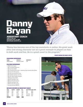 14
LSU This is LSU
Danny
Bryan
COACHING EXPERIENCE
Years		 Capacity		 University
2008-present	 Assistant Coach	 LSU
PLAYING EXPERIENCE
•	 2006-07 Team Captain
•	 2007 ITA Doubles All-American
•	 2007 First-Team All-SEC
•	 2007 ITA National Arthur Ashe Jr. Leadership & Sportsmanship Award Winner
•	 2007 First-Team All-Louisiana
•	 2007 SEC Community Service Team
•	 2007 LSU Male Volunteer of the Year
•	 2007 SEC Indoors Doubles Champion
•	 2006 Second-Team All-SEC
•	 2006 SEC Good Works Team
•	 2006 First-Team All-Louisiana
•	 2005 SEC Good Works Team
•	 2005 First-Team All-Louisiana
•	 Four-year letterman (2003-07)
BRYAN’S RECORD AS ASSISTANT COACH
Year	 School	 Record	 Pct. 	 SEC Finish	Final Rank
2009	 LSU	 11-12	 .478	 8th	 28th
2010 	 LSU	 8-15	 .348	 9th	 46th
2011	 LSU	 12-14	 .461	 7th (Tie)	 34th
2012	 LSU	 15-11	 .577	 6th(Tie)	 21st  
TOTALS	 	 46-52	 .466
“Danny has become one of the top assistants in nation. His great work
ethic and strong character act as a great example to players on how
to both work and live. He is a great asset to the program.”
- COACH BROWN ON DANNY BRYAN
ASSISTANT COACH
Year at LSU: 5th
Birthdate: DEC. 15, 1985
Birthplace: LAFAYETTE, LA.
2013 LSU men’s TENNIS
 