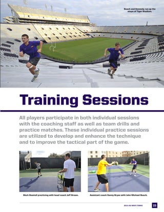1515
All players participate in both individual sessions
with the coaching staff as well as team drills and
practice matches. These individual practice sessions
are utilized to develop and enhance the technique
and to improve the tactical part of the game.
Assistant coach Danny Bryan with John Michael Busch.Mark Bowtell practicing with head coach Jeff Brown.
Busch and Kennedy run up the
steps of Tiger Stadium.
2013 LSU MEN’s TENNIS
Training Sessions
 